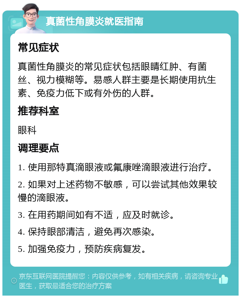 真菌性角膜炎就医指南 常见症状 真菌性角膜炎的常见症状包括眼睛红肿、有菌丝、视力模糊等。易感人群主要是长期使用抗生素、免疫力低下或有外伤的人群。 推荐科室 眼科 调理要点 1. 使用那特真滴眼液或氟康唑滴眼液进行治疗。 2. 如果对上述药物不敏感，可以尝试其他效果较慢的滴眼液。 3. 在用药期间如有不适，应及时就诊。 4. 保持眼部清洁，避免再次感染。 5. 加强免疫力，预防疾病复发。