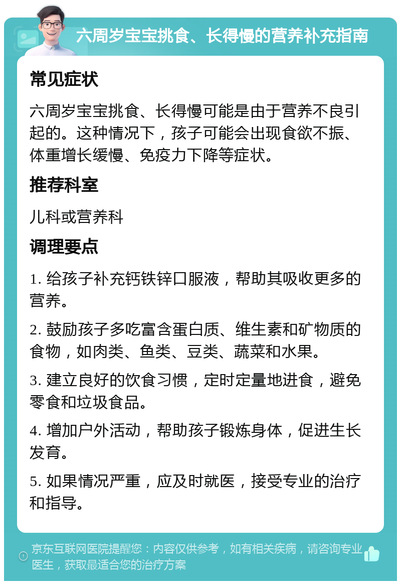 六周岁宝宝挑食、长得慢的营养补充指南 常见症状 六周岁宝宝挑食、长得慢可能是由于营养不良引起的。这种情况下，孩子可能会出现食欲不振、体重增长缓慢、免疫力下降等症状。 推荐科室 儿科或营养科 调理要点 1. 给孩子补充钙铁锌口服液，帮助其吸收更多的营养。 2. 鼓励孩子多吃富含蛋白质、维生素和矿物质的食物，如肉类、鱼类、豆类、蔬菜和水果。 3. 建立良好的饮食习惯，定时定量地进食，避免零食和垃圾食品。 4. 增加户外活动，帮助孩子锻炼身体，促进生长发育。 5. 如果情况严重，应及时就医，接受专业的治疗和指导。