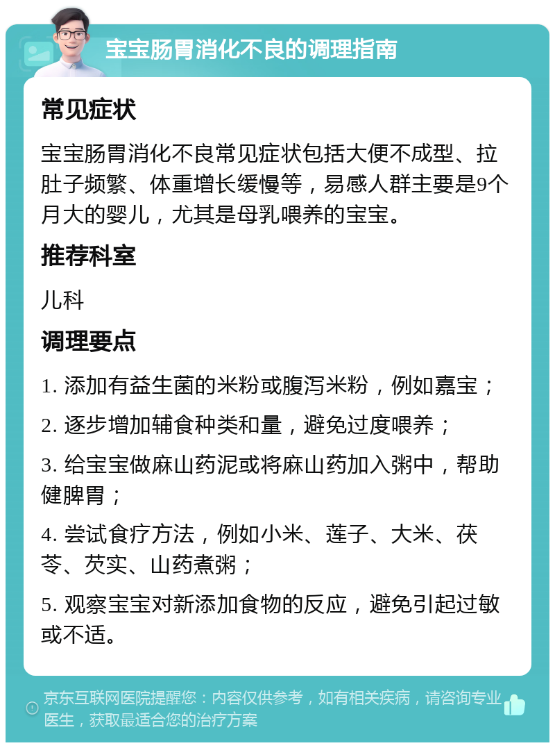 宝宝肠胃消化不良的调理指南 常见症状 宝宝肠胃消化不良常见症状包括大便不成型、拉肚子频繁、体重增长缓慢等，易感人群主要是9个月大的婴儿，尤其是母乳喂养的宝宝。 推荐科室 儿科 调理要点 1. 添加有益生菌的米粉或腹泻米粉，例如嘉宝； 2. 逐步增加辅食种类和量，避免过度喂养； 3. 给宝宝做麻山药泥或将麻山药加入粥中，帮助健脾胃； 4. 尝试食疗方法，例如小米、莲子、大米、茯苓、芡实、山药煮粥； 5. 观察宝宝对新添加食物的反应，避免引起过敏或不适。