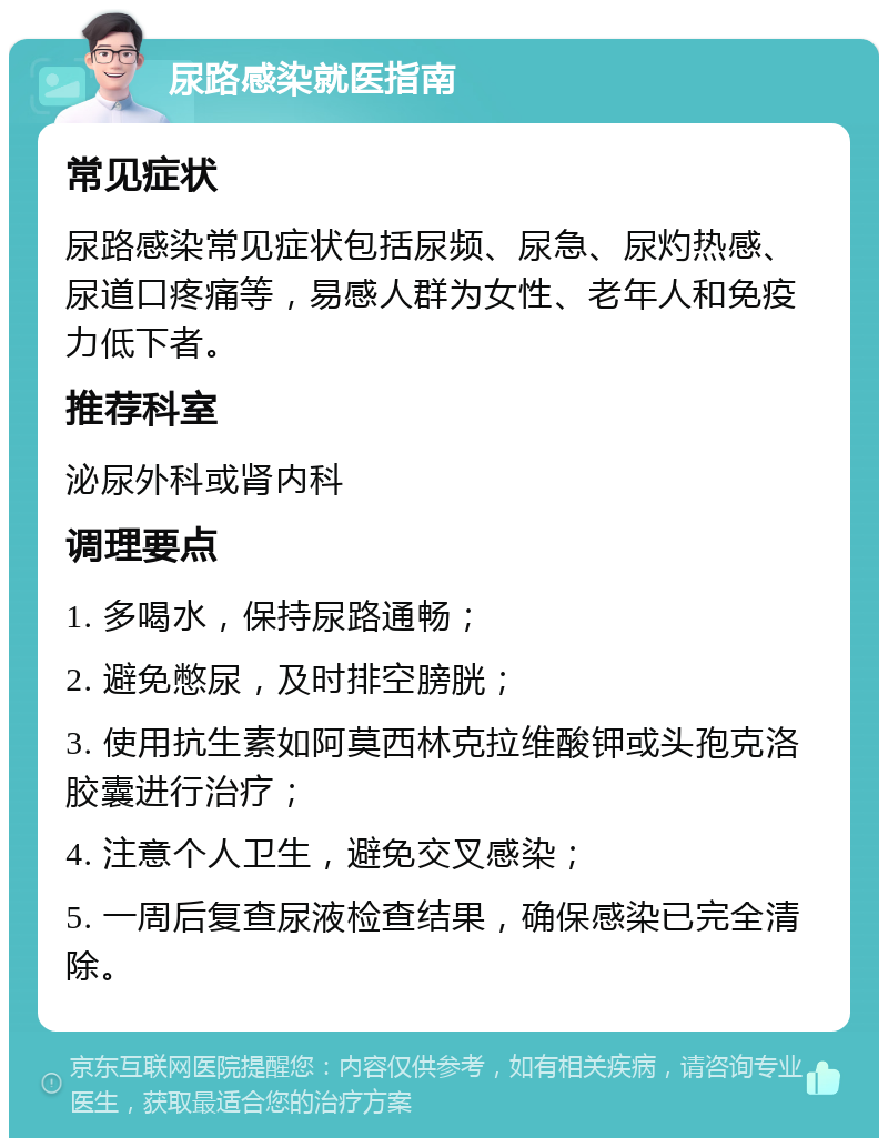 尿路感染就医指南 常见症状 尿路感染常见症状包括尿频、尿急、尿灼热感、尿道口疼痛等，易感人群为女性、老年人和免疫力低下者。 推荐科室 泌尿外科或肾内科 调理要点 1. 多喝水，保持尿路通畅； 2. 避免憋尿，及时排空膀胱； 3. 使用抗生素如阿莫西林克拉维酸钾或头孢克洛胶囊进行治疗； 4. 注意个人卫生，避免交叉感染； 5. 一周后复查尿液检查结果，确保感染已完全清除。