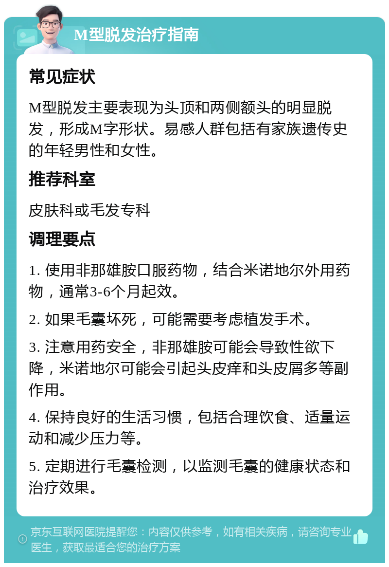 M型脱发治疗指南 常见症状 M型脱发主要表现为头顶和两侧额头的明显脱发，形成M字形状。易感人群包括有家族遗传史的年轻男性和女性。 推荐科室 皮肤科或毛发专科 调理要点 1. 使用非那雄胺口服药物，结合米诺地尔外用药物，通常3-6个月起效。 2. 如果毛囊坏死，可能需要考虑植发手术。 3. 注意用药安全，非那雄胺可能会导致性欲下降，米诺地尔可能会引起头皮痒和头皮屑多等副作用。 4. 保持良好的生活习惯，包括合理饮食、适量运动和减少压力等。 5. 定期进行毛囊检测，以监测毛囊的健康状态和治疗效果。