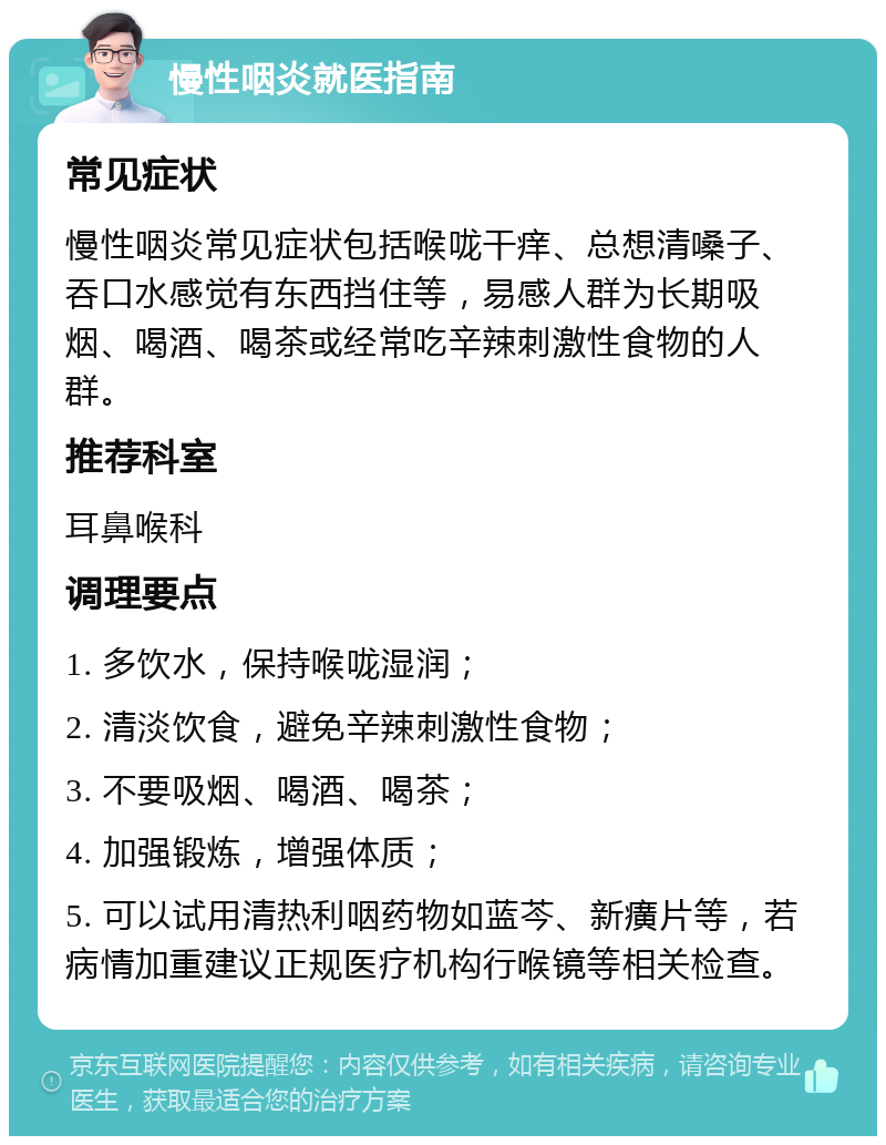 慢性咽炎就医指南 常见症状 慢性咽炎常见症状包括喉咙干痒、总想清嗓子、吞口水感觉有东西挡住等，易感人群为长期吸烟、喝酒、喝茶或经常吃辛辣刺激性食物的人群。 推荐科室 耳鼻喉科 调理要点 1. 多饮水，保持喉咙湿润； 2. 清淡饮食，避免辛辣刺激性食物； 3. 不要吸烟、喝酒、喝茶； 4. 加强锻炼，增强体质； 5. 可以试用清热利咽药物如蓝芩、新癀片等，若病情加重建议正规医疗机构行喉镜等相关检查。