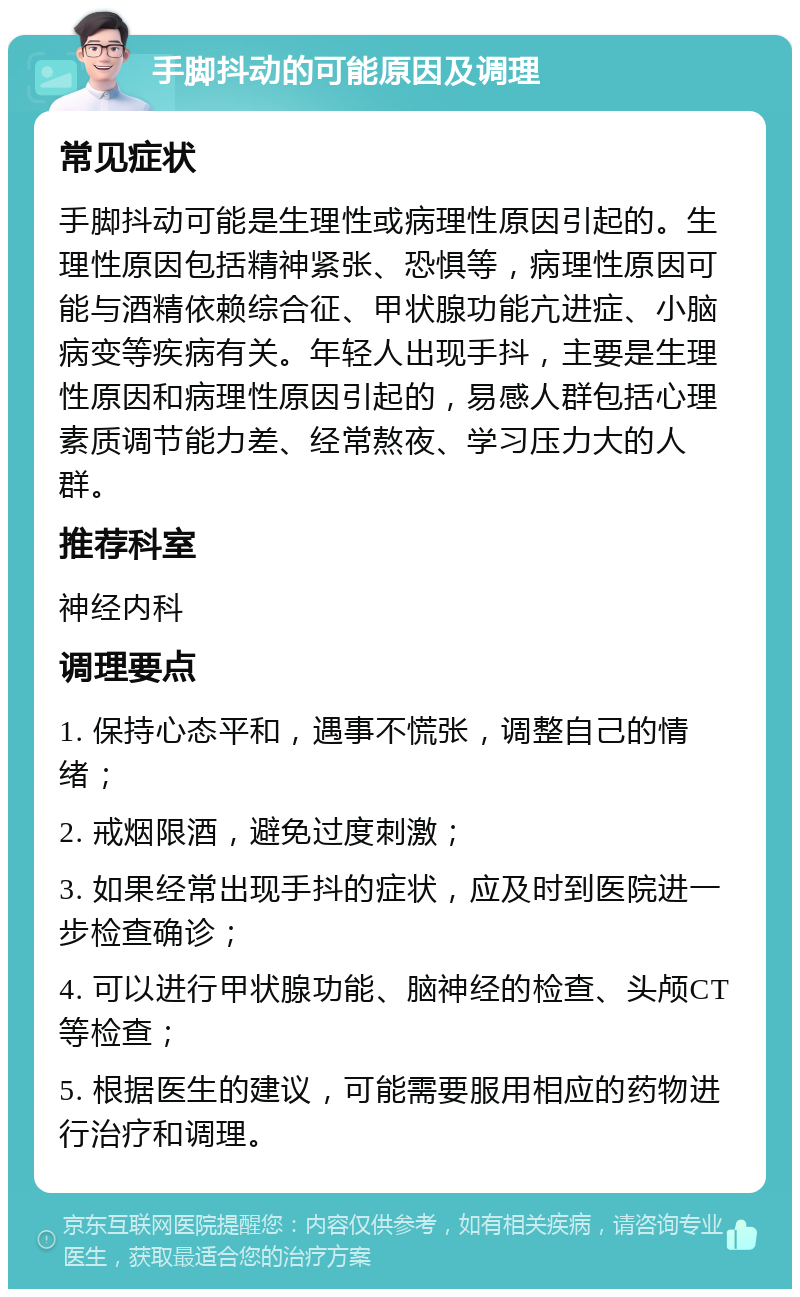 手脚抖动的可能原因及调理 常见症状 手脚抖动可能是生理性或病理性原因引起的。生理性原因包括精神紧张、恐惧等，病理性原因可能与酒精依赖综合征、甲状腺功能亢进症、小脑病变等疾病有关。年轻人出现手抖，主要是生理性原因和病理性原因引起的，易感人群包括心理素质调节能力差、经常熬夜、学习压力大的人群。 推荐科室 神经内科 调理要点 1. 保持心态平和，遇事不慌张，调整自己的情绪； 2. 戒烟限酒，避免过度刺激； 3. 如果经常出现手抖的症状，应及时到医院进一步检查确诊； 4. 可以进行甲状腺功能、脑神经的检查、头颅CT等检查； 5. 根据医生的建议，可能需要服用相应的药物进行治疗和调理。