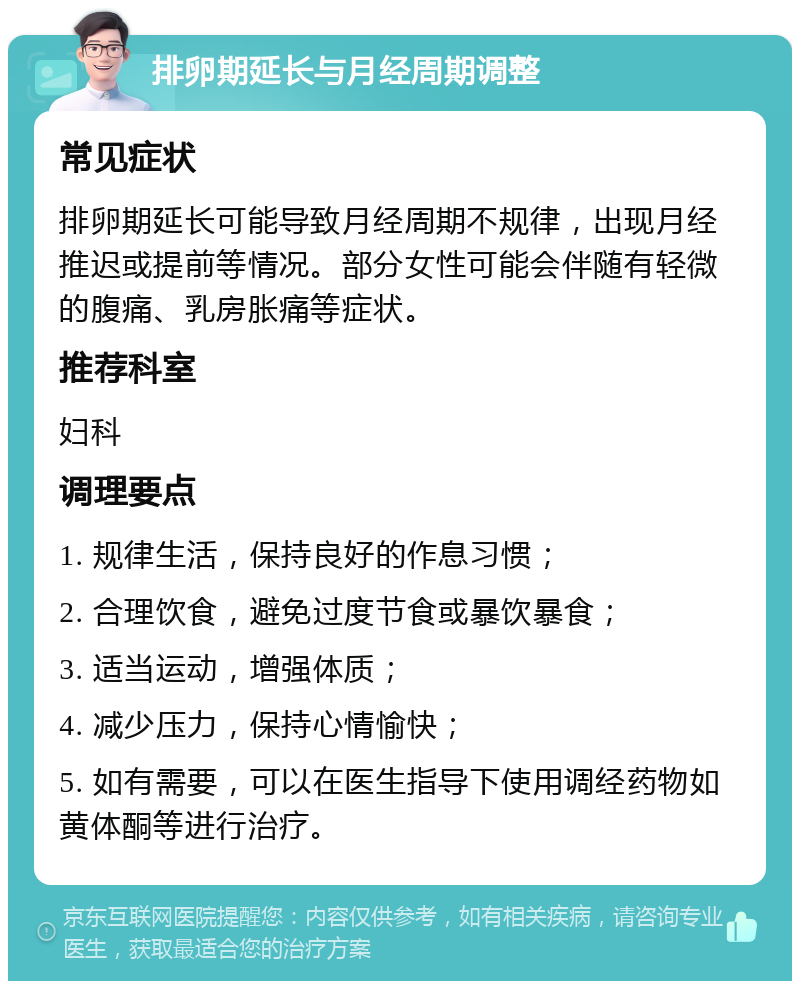 排卵期延长与月经周期调整 常见症状 排卵期延长可能导致月经周期不规律，出现月经推迟或提前等情况。部分女性可能会伴随有轻微的腹痛、乳房胀痛等症状。 推荐科室 妇科 调理要点 1. 规律生活，保持良好的作息习惯； 2. 合理饮食，避免过度节食或暴饮暴食； 3. 适当运动，增强体质； 4. 减少压力，保持心情愉快； 5. 如有需要，可以在医生指导下使用调经药物如黄体酮等进行治疗。