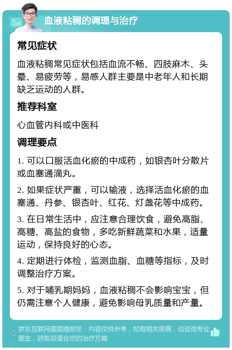 血液粘稠的调理与治疗 常见症状 血液粘稠常见症状包括血流不畅、四肢麻木、头晕、易疲劳等，易感人群主要是中老年人和长期缺乏运动的人群。 推荐科室 心血管内科或中医科 调理要点 1. 可以口服活血化瘀的中成药，如银杏叶分散片或血塞通滴丸。 2. 如果症状严重，可以输液，选择活血化瘀的血塞通、丹参、银杏叶、红花、灯盏花等中成药。 3. 在日常生活中，应注意合理饮食，避免高脂、高糖、高盐的食物，多吃新鲜蔬菜和水果，适量运动，保持良好的心态。 4. 定期进行体检，监测血脂、血糖等指标，及时调整治疗方案。 5. 对于哺乳期妈妈，血液粘稠不会影响宝宝，但仍需注意个人健康，避免影响母乳质量和产量。