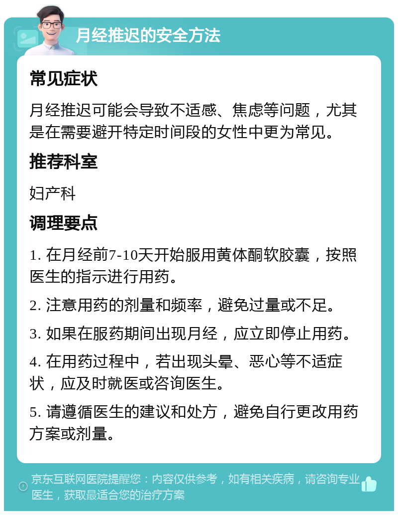 月经推迟的安全方法 常见症状 月经推迟可能会导致不适感、焦虑等问题，尤其是在需要避开特定时间段的女性中更为常见。 推荐科室 妇产科 调理要点 1. 在月经前7-10天开始服用黄体酮软胶囊，按照医生的指示进行用药。 2. 注意用药的剂量和频率，避免过量或不足。 3. 如果在服药期间出现月经，应立即停止用药。 4. 在用药过程中，若出现头晕、恶心等不适症状，应及时就医或咨询医生。 5. 请遵循医生的建议和处方，避免自行更改用药方案或剂量。