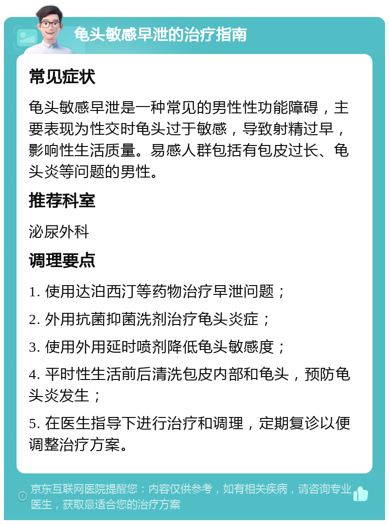 龟头敏感早泄的治疗指南 常见症状 龟头敏感早泄是一种常见的男性性功能障碍，主要表现为性交时龟头过于敏感，导致射精过早，影响性生活质量。易感人群包括有包皮过长、龟头炎等问题的男性。 推荐科室 泌尿外科 调理要点 1. 使用达泊西汀等药物治疗早泄问题； 2. 外用抗菌抑菌洗剂治疗龟头炎症； 3. 使用外用延时喷剂降低龟头敏感度； 4. 平时性生活前后清洗包皮内部和龟头，预防龟头炎发生； 5. 在医生指导下进行治疗和调理，定期复诊以便调整治疗方案。