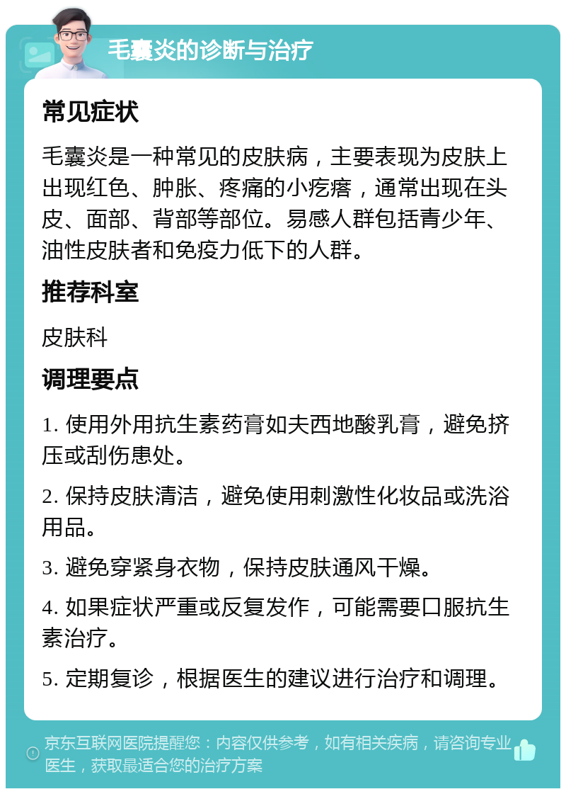 毛囊炎的诊断与治疗 常见症状 毛囊炎是一种常见的皮肤病，主要表现为皮肤上出现红色、肿胀、疼痛的小疙瘩，通常出现在头皮、面部、背部等部位。易感人群包括青少年、油性皮肤者和免疫力低下的人群。 推荐科室 皮肤科 调理要点 1. 使用外用抗生素药膏如夫西地酸乳膏，避免挤压或刮伤患处。 2. 保持皮肤清洁，避免使用刺激性化妆品或洗浴用品。 3. 避免穿紧身衣物，保持皮肤通风干燥。 4. 如果症状严重或反复发作，可能需要口服抗生素治疗。 5. 定期复诊，根据医生的建议进行治疗和调理。