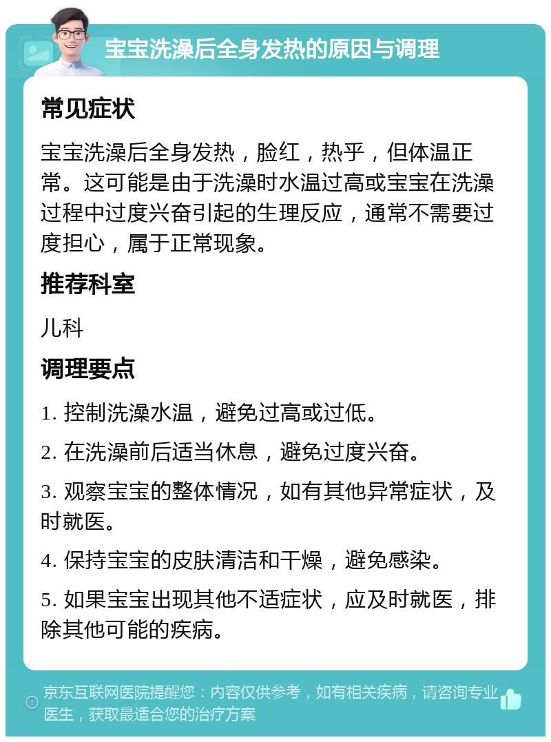 宝宝洗澡后全身发热的原因与调理 常见症状 宝宝洗澡后全身发热，脸红，热乎，但体温正常。这可能是由于洗澡时水温过高或宝宝在洗澡过程中过度兴奋引起的生理反应，通常不需要过度担心，属于正常现象。 推荐科室 儿科 调理要点 1. 控制洗澡水温，避免过高或过低。 2. 在洗澡前后适当休息，避免过度兴奋。 3. 观察宝宝的整体情况，如有其他异常症状，及时就医。 4. 保持宝宝的皮肤清洁和干燥，避免感染。 5. 如果宝宝出现其他不适症状，应及时就医，排除其他可能的疾病。