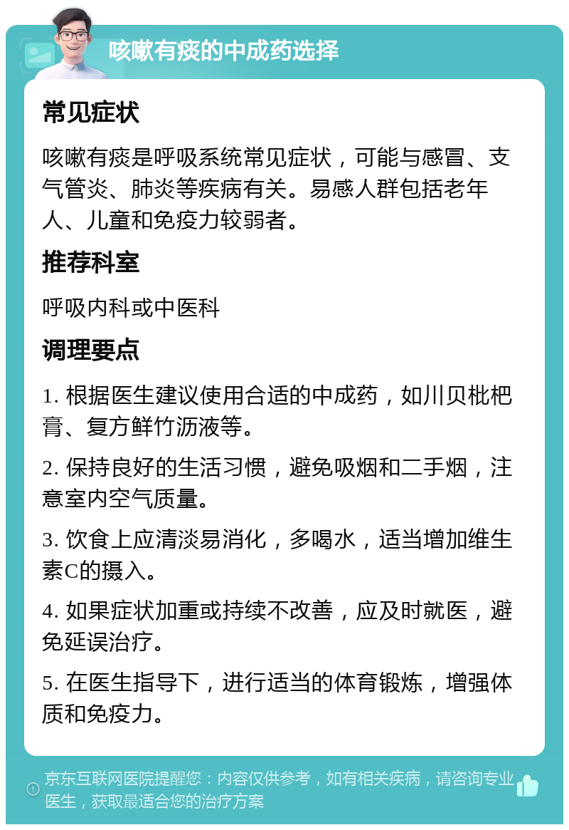 咳嗽有痰的中成药选择 常见症状 咳嗽有痰是呼吸系统常见症状，可能与感冒、支气管炎、肺炎等疾病有关。易感人群包括老年人、儿童和免疫力较弱者。 推荐科室 呼吸内科或中医科 调理要点 1. 根据医生建议使用合适的中成药，如川贝枇杷膏、复方鲜竹沥液等。 2. 保持良好的生活习惯，避免吸烟和二手烟，注意室内空气质量。 3. 饮食上应清淡易消化，多喝水，适当增加维生素C的摄入。 4. 如果症状加重或持续不改善，应及时就医，避免延误治疗。 5. 在医生指导下，进行适当的体育锻炼，增强体质和免疫力。