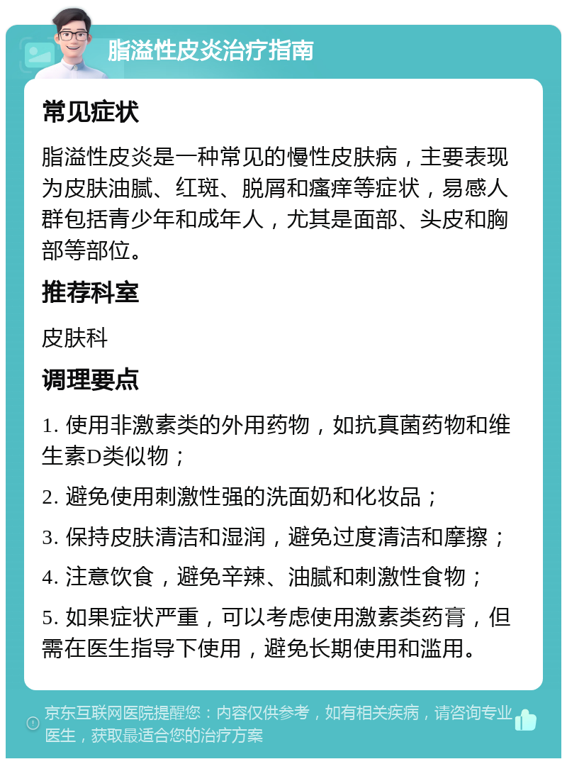 脂溢性皮炎治疗指南 常见症状 脂溢性皮炎是一种常见的慢性皮肤病，主要表现为皮肤油腻、红斑、脱屑和瘙痒等症状，易感人群包括青少年和成年人，尤其是面部、头皮和胸部等部位。 推荐科室 皮肤科 调理要点 1. 使用非激素类的外用药物，如抗真菌药物和维生素D类似物； 2. 避免使用刺激性强的洗面奶和化妆品； 3. 保持皮肤清洁和湿润，避免过度清洁和摩擦； 4. 注意饮食，避免辛辣、油腻和刺激性食物； 5. 如果症状严重，可以考虑使用激素类药膏，但需在医生指导下使用，避免长期使用和滥用。