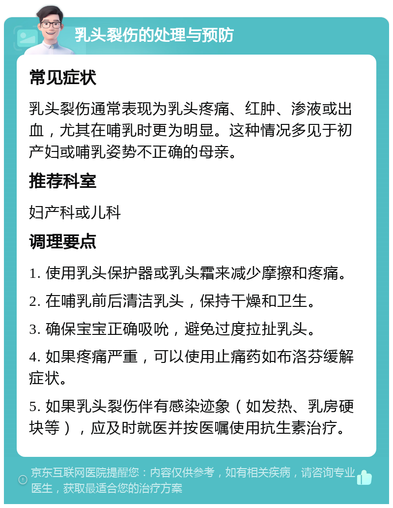 乳头裂伤的处理与预防 常见症状 乳头裂伤通常表现为乳头疼痛、红肿、渗液或出血，尤其在哺乳时更为明显。这种情况多见于初产妇或哺乳姿势不正确的母亲。 推荐科室 妇产科或儿科 调理要点 1. 使用乳头保护器或乳头霜来减少摩擦和疼痛。 2. 在哺乳前后清洁乳头，保持干燥和卫生。 3. 确保宝宝正确吸吮，避免过度拉扯乳头。 4. 如果疼痛严重，可以使用止痛药如布洛芬缓解症状。 5. 如果乳头裂伤伴有感染迹象（如发热、乳房硬块等），应及时就医并按医嘱使用抗生素治疗。