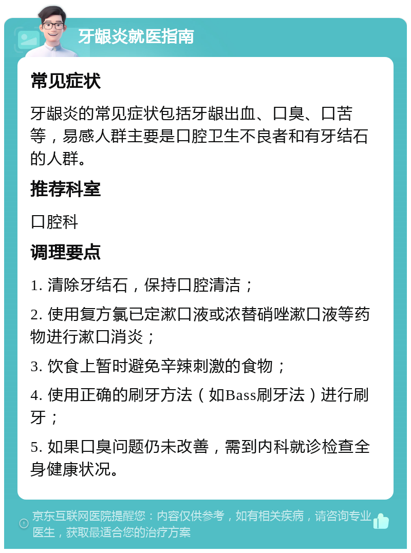 牙龈炎就医指南 常见症状 牙龈炎的常见症状包括牙龈出血、口臭、口苦等，易感人群主要是口腔卫生不良者和有牙结石的人群。 推荐科室 口腔科 调理要点 1. 清除牙结石，保持口腔清洁； 2. 使用复方氯已定漱口液或浓替硝唑漱口液等药物进行漱口消炎； 3. 饮食上暂时避免辛辣刺激的食物； 4. 使用正确的刷牙方法（如Bass刷牙法）进行刷牙； 5. 如果口臭问题仍未改善，需到内科就诊检查全身健康状况。