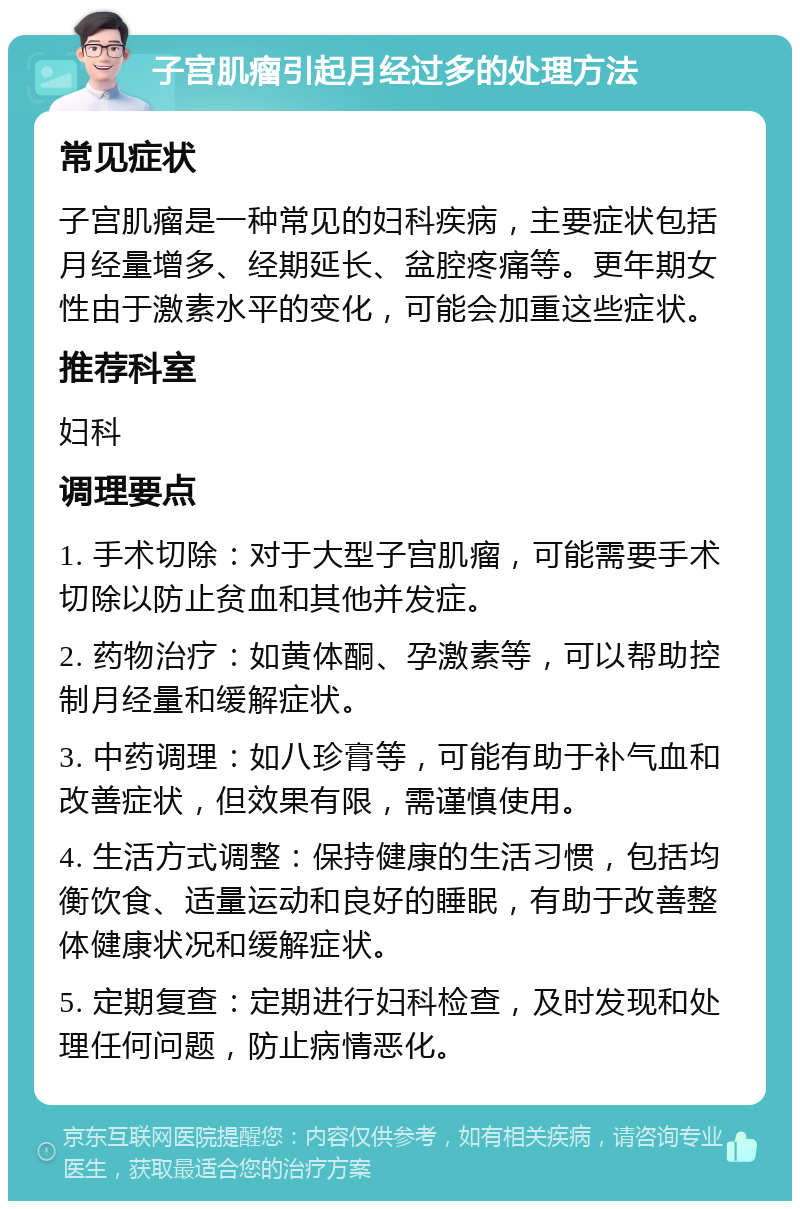 子宫肌瘤引起月经过多的处理方法 常见症状 子宫肌瘤是一种常见的妇科疾病，主要症状包括月经量增多、经期延长、盆腔疼痛等。更年期女性由于激素水平的变化，可能会加重这些症状。 推荐科室 妇科 调理要点 1. 手术切除：对于大型子宫肌瘤，可能需要手术切除以防止贫血和其他并发症。 2. 药物治疗：如黄体酮、孕激素等，可以帮助控制月经量和缓解症状。 3. 中药调理：如八珍膏等，可能有助于补气血和改善症状，但效果有限，需谨慎使用。 4. 生活方式调整：保持健康的生活习惯，包括均衡饮食、适量运动和良好的睡眠，有助于改善整体健康状况和缓解症状。 5. 定期复查：定期进行妇科检查，及时发现和处理任何问题，防止病情恶化。