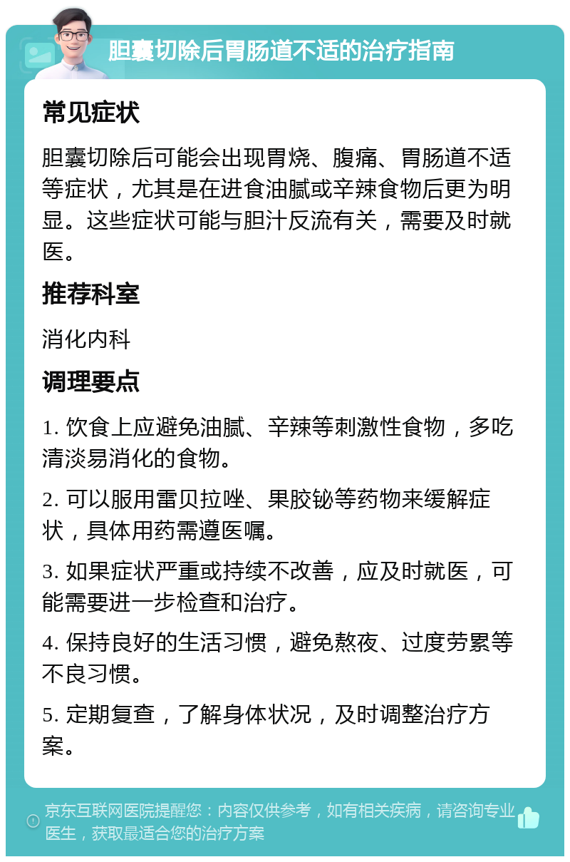 胆囊切除后胃肠道不适的治疗指南 常见症状 胆囊切除后可能会出现胃烧、腹痛、胃肠道不适等症状，尤其是在进食油腻或辛辣食物后更为明显。这些症状可能与胆汁反流有关，需要及时就医。 推荐科室 消化内科 调理要点 1. 饮食上应避免油腻、辛辣等刺激性食物，多吃清淡易消化的食物。 2. 可以服用雷贝拉唑、果胶铋等药物来缓解症状，具体用药需遵医嘱。 3. 如果症状严重或持续不改善，应及时就医，可能需要进一步检查和治疗。 4. 保持良好的生活习惯，避免熬夜、过度劳累等不良习惯。 5. 定期复查，了解身体状况，及时调整治疗方案。