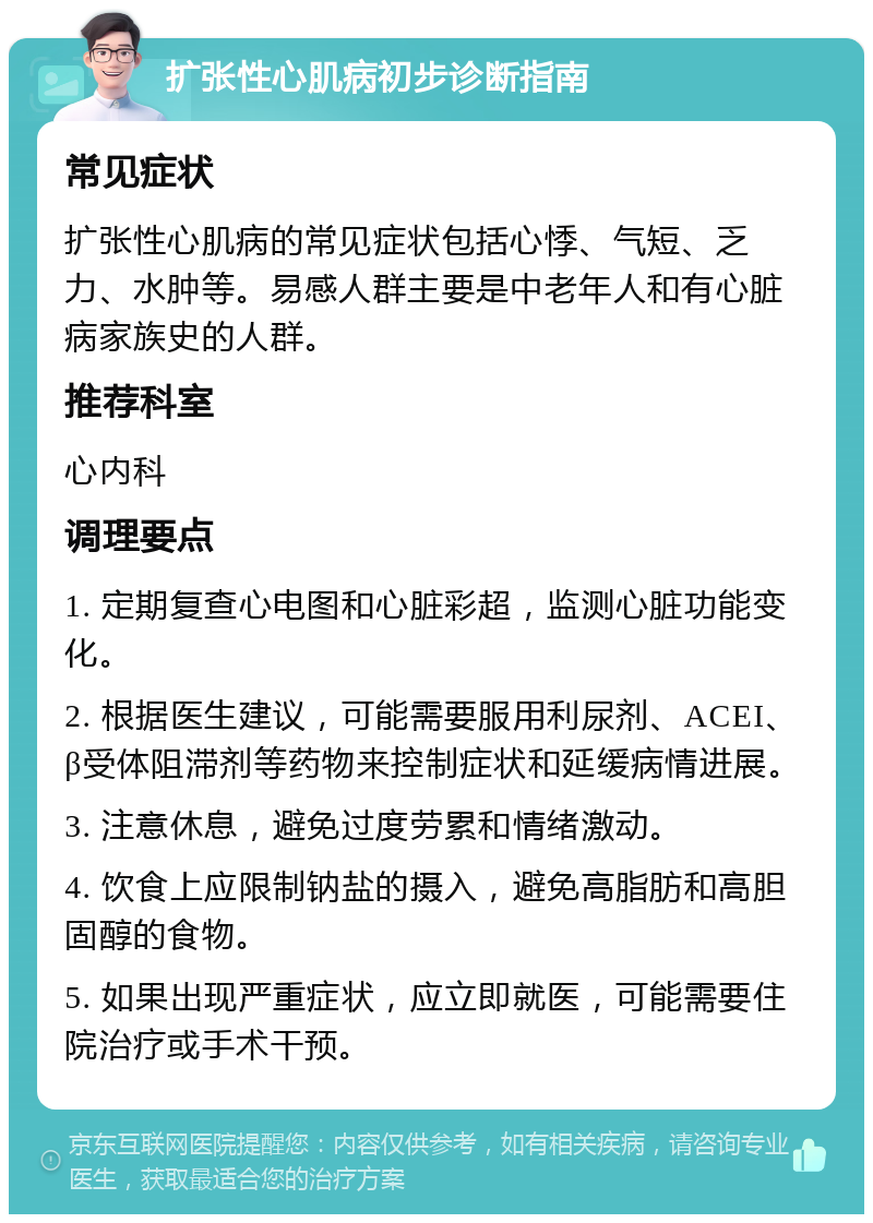 扩张性心肌病初步诊断指南 常见症状 扩张性心肌病的常见症状包括心悸、气短、乏力、水肿等。易感人群主要是中老年人和有心脏病家族史的人群。 推荐科室 心内科 调理要点 1. 定期复查心电图和心脏彩超，监测心脏功能变化。 2. 根据医生建议，可能需要服用利尿剂、ACEI、β受体阻滞剂等药物来控制症状和延缓病情进展。 3. 注意休息，避免过度劳累和情绪激动。 4. 饮食上应限制钠盐的摄入，避免高脂肪和高胆固醇的食物。 5. 如果出现严重症状，应立即就医，可能需要住院治疗或手术干预。