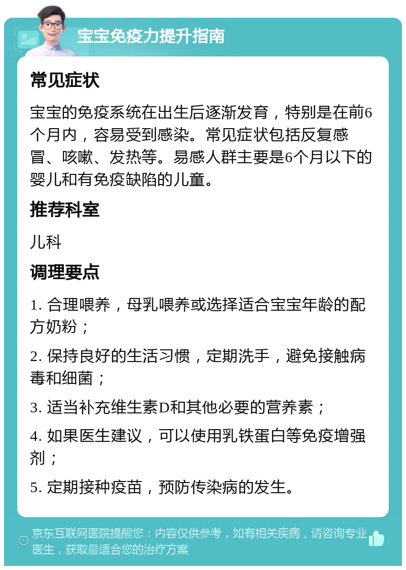 宝宝免疫力提升指南 常见症状 宝宝的免疫系统在出生后逐渐发育，特别是在前6个月内，容易受到感染。常见症状包括反复感冒、咳嗽、发热等。易感人群主要是6个月以下的婴儿和有免疫缺陷的儿童。 推荐科室 儿科 调理要点 1. 合理喂养，母乳喂养或选择适合宝宝年龄的配方奶粉； 2. 保持良好的生活习惯，定期洗手，避免接触病毒和细菌； 3. 适当补充维生素D和其他必要的营养素； 4. 如果医生建议，可以使用乳铁蛋白等免疫增强剂； 5. 定期接种疫苗，预防传染病的发生。