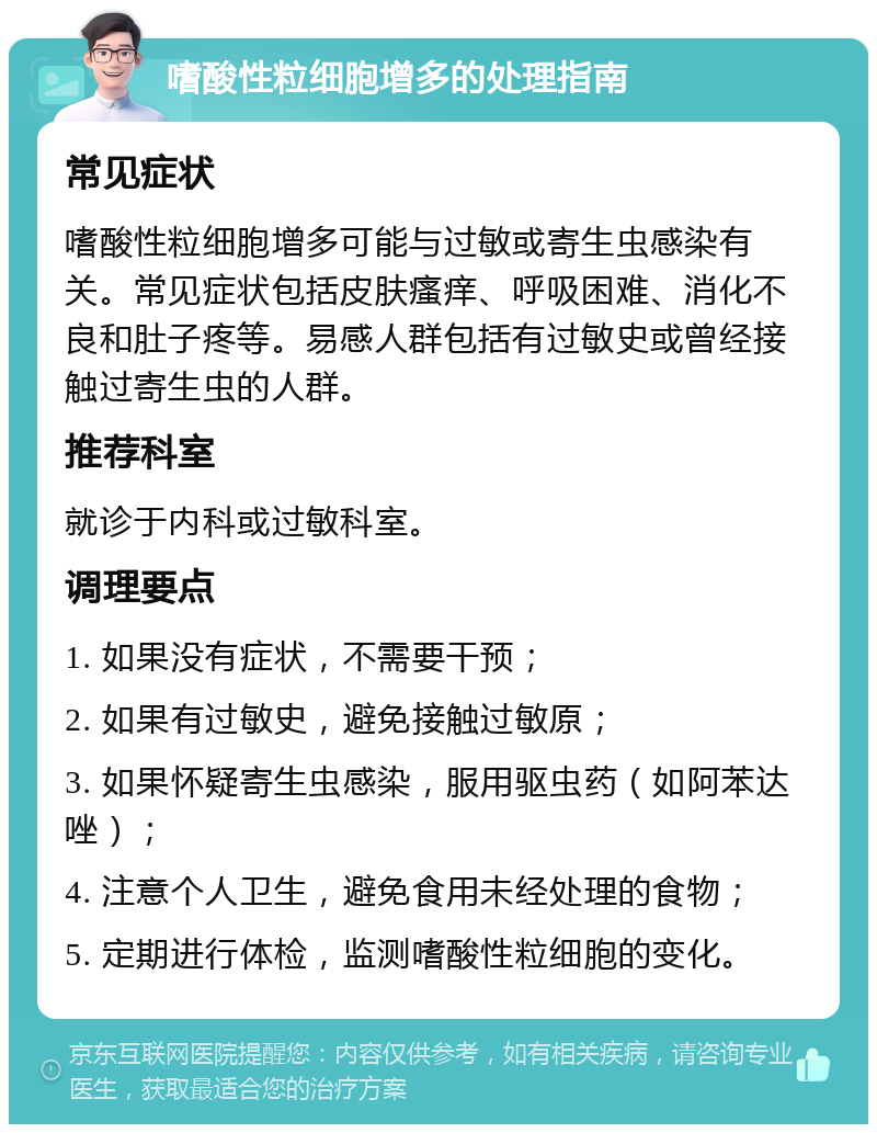 嗜酸性粒细胞增多的处理指南 常见症状 嗜酸性粒细胞增多可能与过敏或寄生虫感染有关。常见症状包括皮肤瘙痒、呼吸困难、消化不良和肚子疼等。易感人群包括有过敏史或曾经接触过寄生虫的人群。 推荐科室 就诊于内科或过敏科室。 调理要点 1. 如果没有症状，不需要干预； 2. 如果有过敏史，避免接触过敏原； 3. 如果怀疑寄生虫感染，服用驱虫药（如阿苯达唑）； 4. 注意个人卫生，避免食用未经处理的食物； 5. 定期进行体检，监测嗜酸性粒细胞的变化。