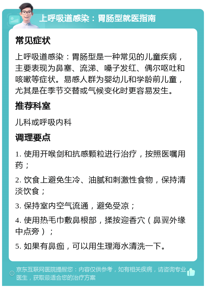 上呼吸道感染：胃肠型就医指南 常见症状 上呼吸道感染：胃肠型是一种常见的儿童疾病，主要表现为鼻塞、流涕、嗓子发红、偶尔呕吐和咳嗽等症状。易感人群为婴幼儿和学龄前儿童，尤其是在季节交替或气候变化时更容易发生。 推荐科室 儿科或呼吸内科 调理要点 1. 使用开喉剑和抗感颗粒进行治疗，按照医嘱用药； 2. 饮食上避免生冷、油腻和刺激性食物，保持清淡饮食； 3. 保持室内空气流通，避免受凉； 4. 使用热毛巾敷鼻根部，揉按迎香穴（鼻翼外缘中点旁）； 5. 如果有鼻痂，可以用生理海水清洗一下。