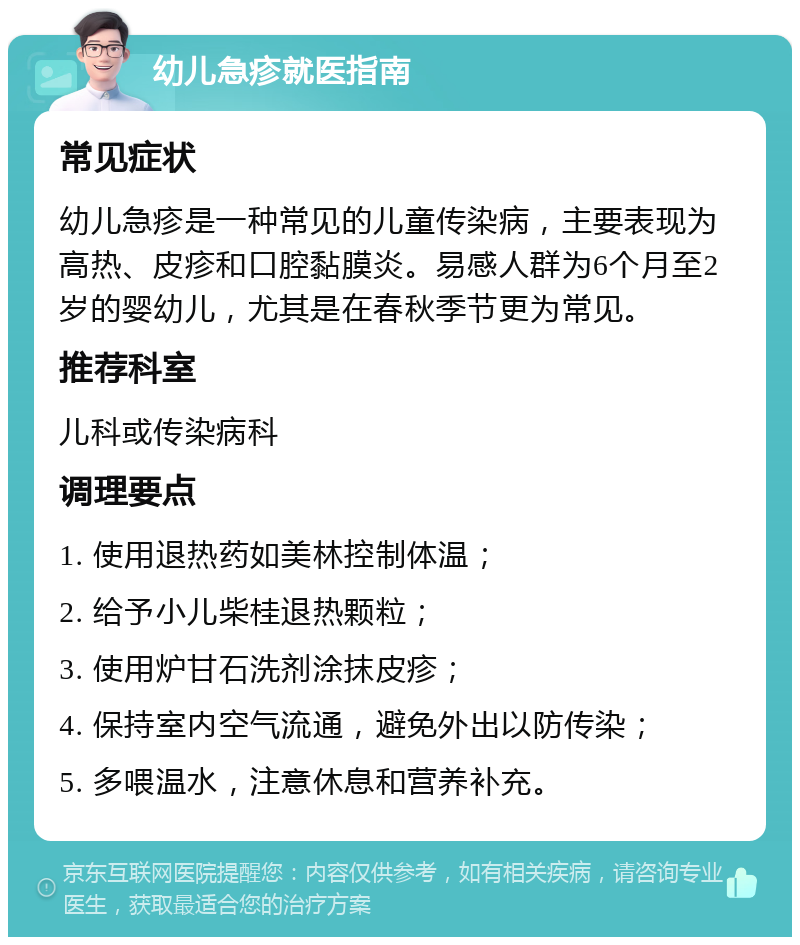 幼儿急疹就医指南 常见症状 幼儿急疹是一种常见的儿童传染病，主要表现为高热、皮疹和口腔黏膜炎。易感人群为6个月至2岁的婴幼儿，尤其是在春秋季节更为常见。 推荐科室 儿科或传染病科 调理要点 1. 使用退热药如美林控制体温； 2. 给予小儿柴桂退热颗粒； 3. 使用炉甘石洗剂涂抹皮疹； 4. 保持室内空气流通，避免外出以防传染； 5. 多喂温水，注意休息和营养补充。