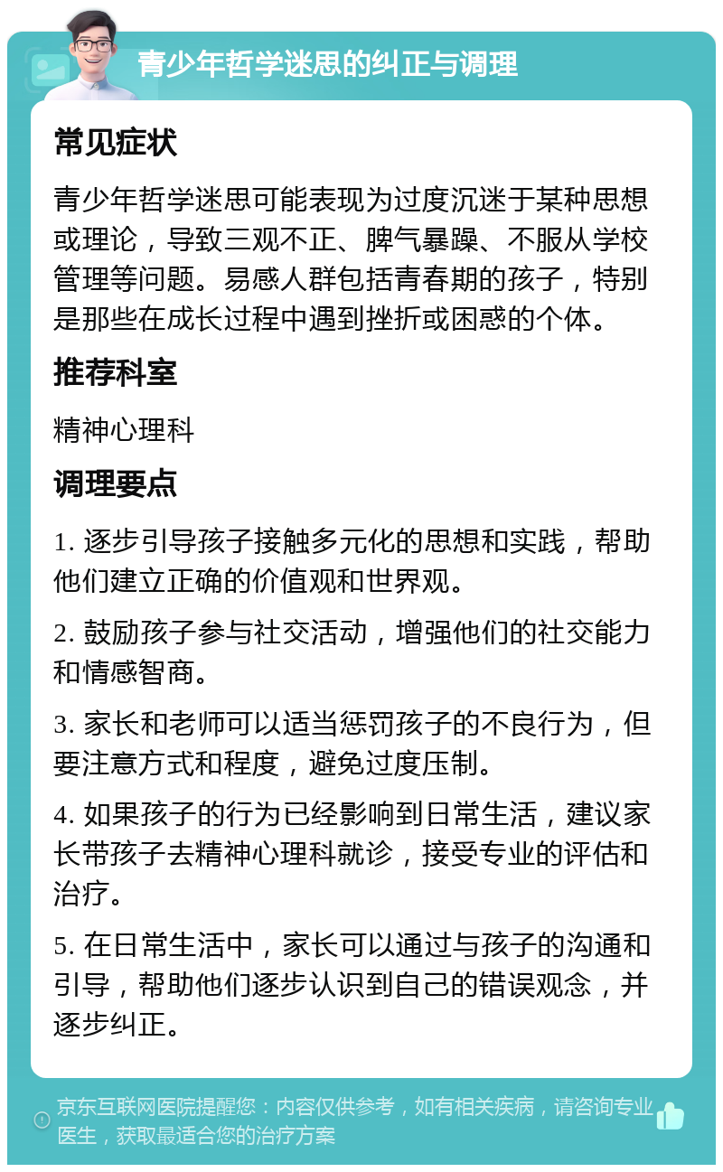 青少年哲学迷思的纠正与调理 常见症状 青少年哲学迷思可能表现为过度沉迷于某种思想或理论，导致三观不正、脾气暴躁、不服从学校管理等问题。易感人群包括青春期的孩子，特别是那些在成长过程中遇到挫折或困惑的个体。 推荐科室 精神心理科 调理要点 1. 逐步引导孩子接触多元化的思想和实践，帮助他们建立正确的价值观和世界观。 2. 鼓励孩子参与社交活动，增强他们的社交能力和情感智商。 3. 家长和老师可以适当惩罚孩子的不良行为，但要注意方式和程度，避免过度压制。 4. 如果孩子的行为已经影响到日常生活，建议家长带孩子去精神心理科就诊，接受专业的评估和治疗。 5. 在日常生活中，家长可以通过与孩子的沟通和引导，帮助他们逐步认识到自己的错误观念，并逐步纠正。