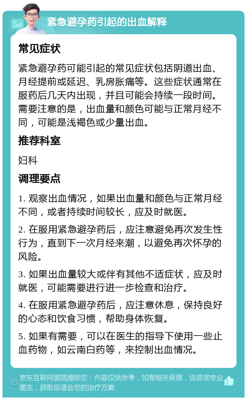 紧急避孕药引起的出血解释 常见症状 紧急避孕药可能引起的常见症状包括阴道出血、月经提前或延迟、乳房胀痛等。这些症状通常在服药后几天内出现，并且可能会持续一段时间。需要注意的是，出血量和颜色可能与正常月经不同，可能是浅褐色或少量出血。 推荐科室 妇科 调理要点 1. 观察出血情况，如果出血量和颜色与正常月经不同，或者持续时间较长，应及时就医。 2. 在服用紧急避孕药后，应注意避免再次发生性行为，直到下一次月经来潮，以避免再次怀孕的风险。 3. 如果出血量较大或伴有其他不适症状，应及时就医，可能需要进行进一步检查和治疗。 4. 在服用紧急避孕药后，应注意休息，保持良好的心态和饮食习惯，帮助身体恢复。 5. 如果有需要，可以在医生的指导下使用一些止血药物，如云南白药等，来控制出血情况。