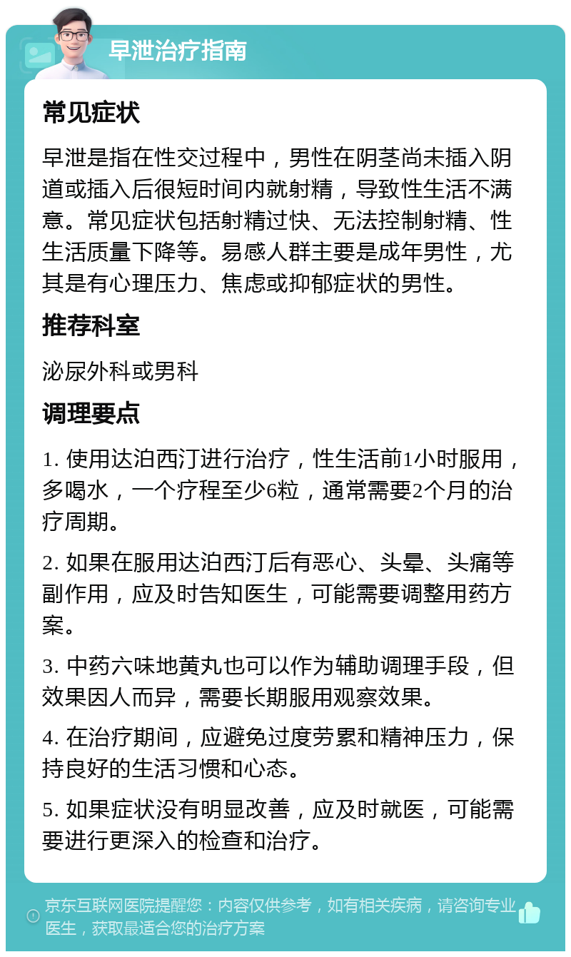 早泄治疗指南 常见症状 早泄是指在性交过程中，男性在阴茎尚未插入阴道或插入后很短时间内就射精，导致性生活不满意。常见症状包括射精过快、无法控制射精、性生活质量下降等。易感人群主要是成年男性，尤其是有心理压力、焦虑或抑郁症状的男性。 推荐科室 泌尿外科或男科 调理要点 1. 使用达泊西汀进行治疗，性生活前1小时服用，多喝水，一个疗程至少6粒，通常需要2个月的治疗周期。 2. 如果在服用达泊西汀后有恶心、头晕、头痛等副作用，应及时告知医生，可能需要调整用药方案。 3. 中药六味地黄丸也可以作为辅助调理手段，但效果因人而异，需要长期服用观察效果。 4. 在治疗期间，应避免过度劳累和精神压力，保持良好的生活习惯和心态。 5. 如果症状没有明显改善，应及时就医，可能需要进行更深入的检查和治疗。