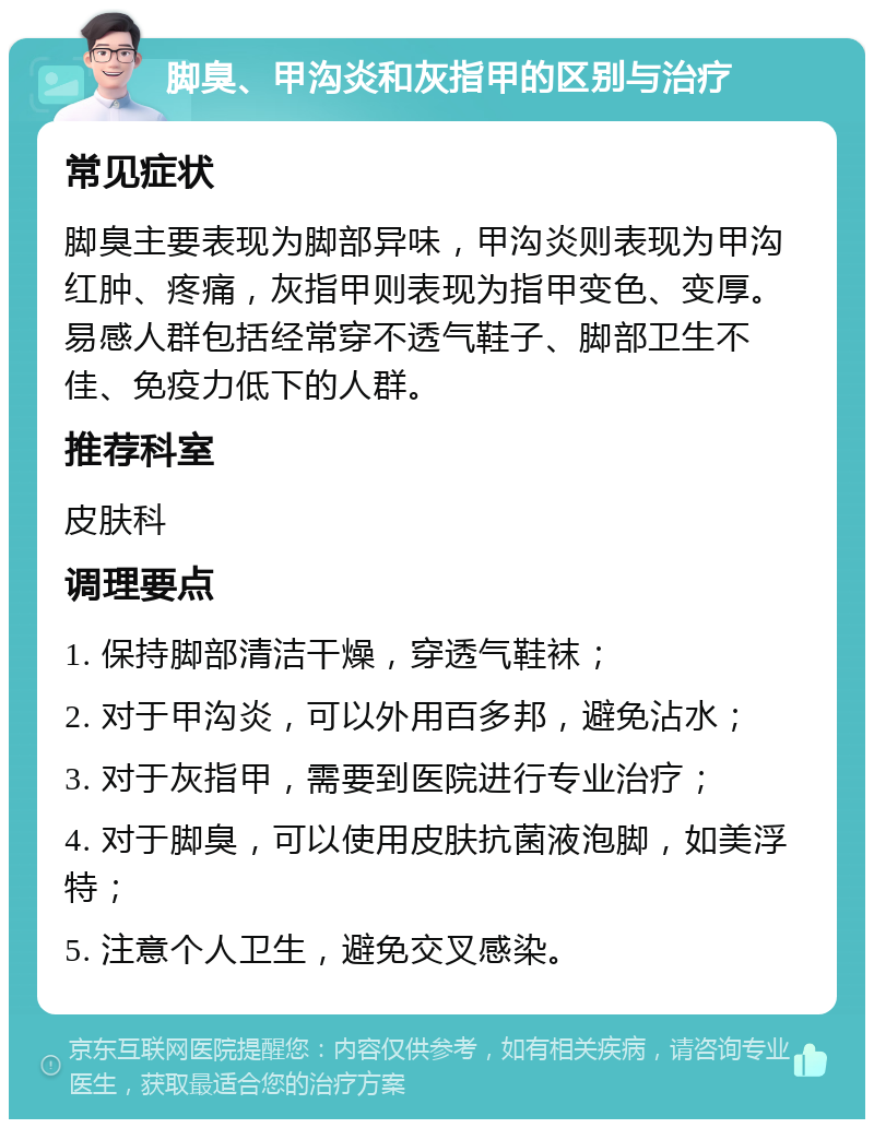 脚臭、甲沟炎和灰指甲的区别与治疗 常见症状 脚臭主要表现为脚部异味，甲沟炎则表现为甲沟红肿、疼痛，灰指甲则表现为指甲变色、变厚。易感人群包括经常穿不透气鞋子、脚部卫生不佳、免疫力低下的人群。 推荐科室 皮肤科 调理要点 1. 保持脚部清洁干燥，穿透气鞋袜； 2. 对于甲沟炎，可以外用百多邦，避免沾水； 3. 对于灰指甲，需要到医院进行专业治疗； 4. 对于脚臭，可以使用皮肤抗菌液泡脚，如美浮特； 5. 注意个人卫生，避免交叉感染。