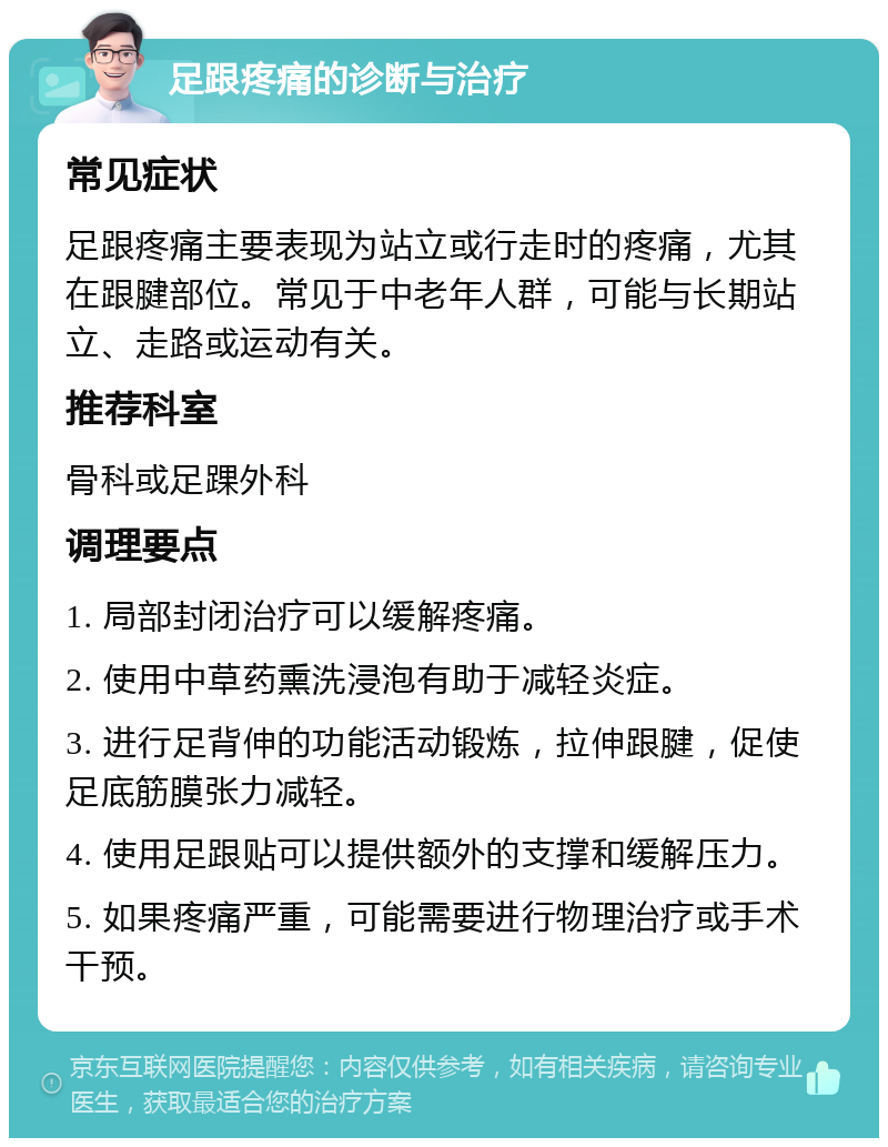 足跟疼痛的诊断与治疗 常见症状 足跟疼痛主要表现为站立或行走时的疼痛，尤其在跟腱部位。常见于中老年人群，可能与长期站立、走路或运动有关。 推荐科室 骨科或足踝外科 调理要点 1. 局部封闭治疗可以缓解疼痛。 2. 使用中草药熏洗浸泡有助于减轻炎症。 3. 进行足背伸的功能活动锻炼，拉伸跟腱，促使足底筋膜张力减轻。 4. 使用足跟贴可以提供额外的支撑和缓解压力。 5. 如果疼痛严重，可能需要进行物理治疗或手术干预。