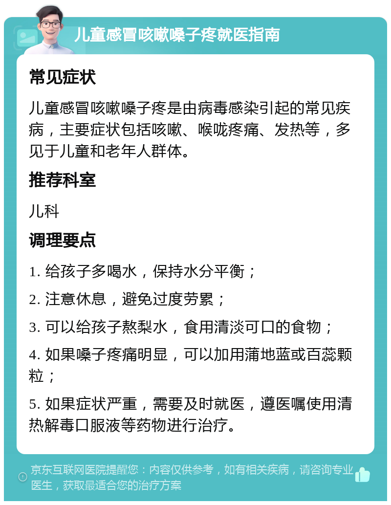 儿童感冒咳嗽嗓子疼就医指南 常见症状 儿童感冒咳嗽嗓子疼是由病毒感染引起的常见疾病，主要症状包括咳嗽、喉咙疼痛、发热等，多见于儿童和老年人群体。 推荐科室 儿科 调理要点 1. 给孩子多喝水，保持水分平衡； 2. 注意休息，避免过度劳累； 3. 可以给孩子熬梨水，食用清淡可口的食物； 4. 如果嗓子疼痛明显，可以加用蒲地蓝或百蕊颗粒； 5. 如果症状严重，需要及时就医，遵医嘱使用清热解毒口服液等药物进行治疗。