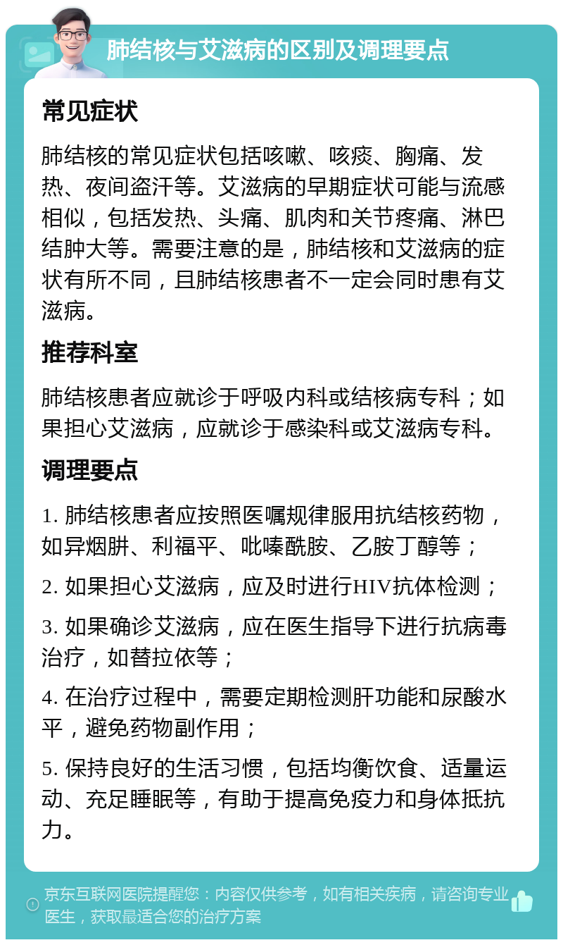 肺结核与艾滋病的区别及调理要点 常见症状 肺结核的常见症状包括咳嗽、咳痰、胸痛、发热、夜间盗汗等。艾滋病的早期症状可能与流感相似，包括发热、头痛、肌肉和关节疼痛、淋巴结肿大等。需要注意的是，肺结核和艾滋病的症状有所不同，且肺结核患者不一定会同时患有艾滋病。 推荐科室 肺结核患者应就诊于呼吸内科或结核病专科；如果担心艾滋病，应就诊于感染科或艾滋病专科。 调理要点 1. 肺结核患者应按照医嘱规律服用抗结核药物，如异烟肼、利福平、吡嗪酰胺、乙胺丁醇等； 2. 如果担心艾滋病，应及时进行HIV抗体检测； 3. 如果确诊艾滋病，应在医生指导下进行抗病毒治疗，如替拉依等； 4. 在治疗过程中，需要定期检测肝功能和尿酸水平，避免药物副作用； 5. 保持良好的生活习惯，包括均衡饮食、适量运动、充足睡眠等，有助于提高免疫力和身体抵抗力。