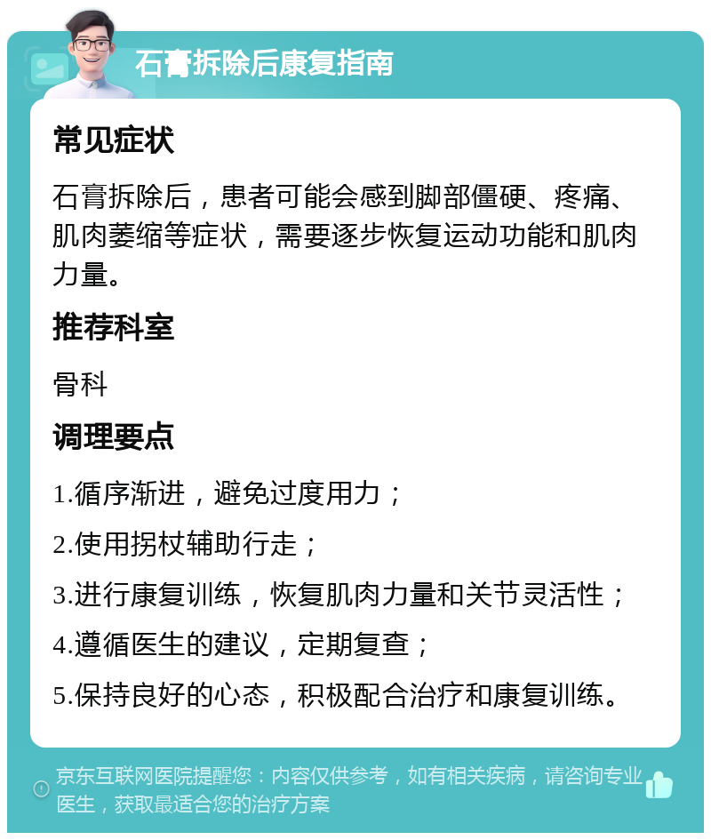 石膏拆除后康复指南 常见症状 石膏拆除后，患者可能会感到脚部僵硬、疼痛、肌肉萎缩等症状，需要逐步恢复运动功能和肌肉力量。 推荐科室 骨科 调理要点 1.循序渐进，避免过度用力； 2.使用拐杖辅助行走； 3.进行康复训练，恢复肌肉力量和关节灵活性； 4.遵循医生的建议，定期复查； 5.保持良好的心态，积极配合治疗和康复训练。