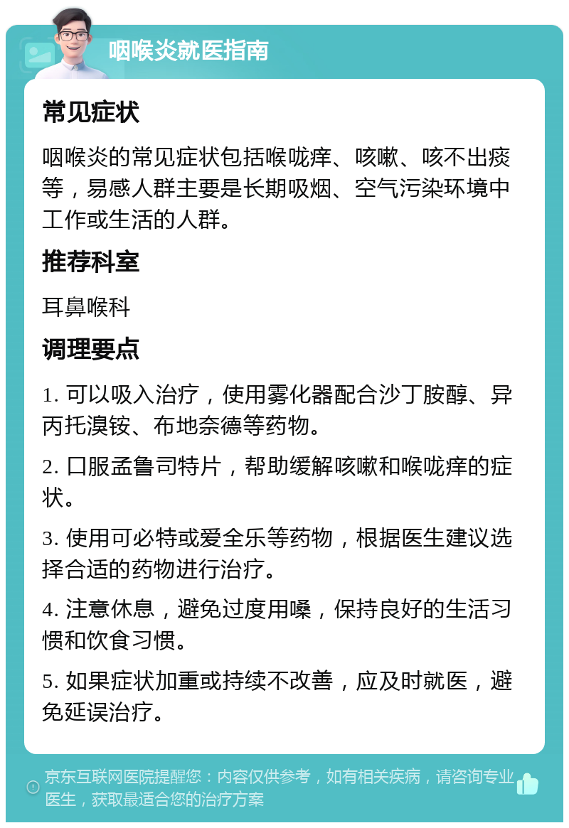 咽喉炎就医指南 常见症状 咽喉炎的常见症状包括喉咙痒、咳嗽、咳不出痰等，易感人群主要是长期吸烟、空气污染环境中工作或生活的人群。 推荐科室 耳鼻喉科 调理要点 1. 可以吸入治疗，使用雾化器配合沙丁胺醇、异丙托溴铵、布地奈德等药物。 2. 口服孟鲁司特片，帮助缓解咳嗽和喉咙痒的症状。 3. 使用可必特或爱全乐等药物，根据医生建议选择合适的药物进行治疗。 4. 注意休息，避免过度用嗓，保持良好的生活习惯和饮食习惯。 5. 如果症状加重或持续不改善，应及时就医，避免延误治疗。