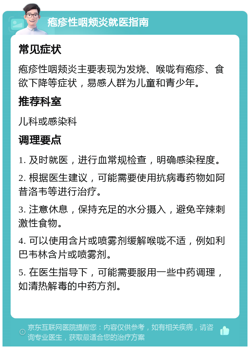 疱疹性咽颊炎就医指南 常见症状 疱疹性咽颊炎主要表现为发烧、喉咙有疱疹、食欲下降等症状，易感人群为儿童和青少年。 推荐科室 儿科或感染科 调理要点 1. 及时就医，进行血常规检查，明确感染程度。 2. 根据医生建议，可能需要使用抗病毒药物如阿昔洛韦等进行治疗。 3. 注意休息，保持充足的水分摄入，避免辛辣刺激性食物。 4. 可以使用含片或喷雾剂缓解喉咙不适，例如利巴韦林含片或喷雾剂。 5. 在医生指导下，可能需要服用一些中药调理，如清热解毒的中药方剂。