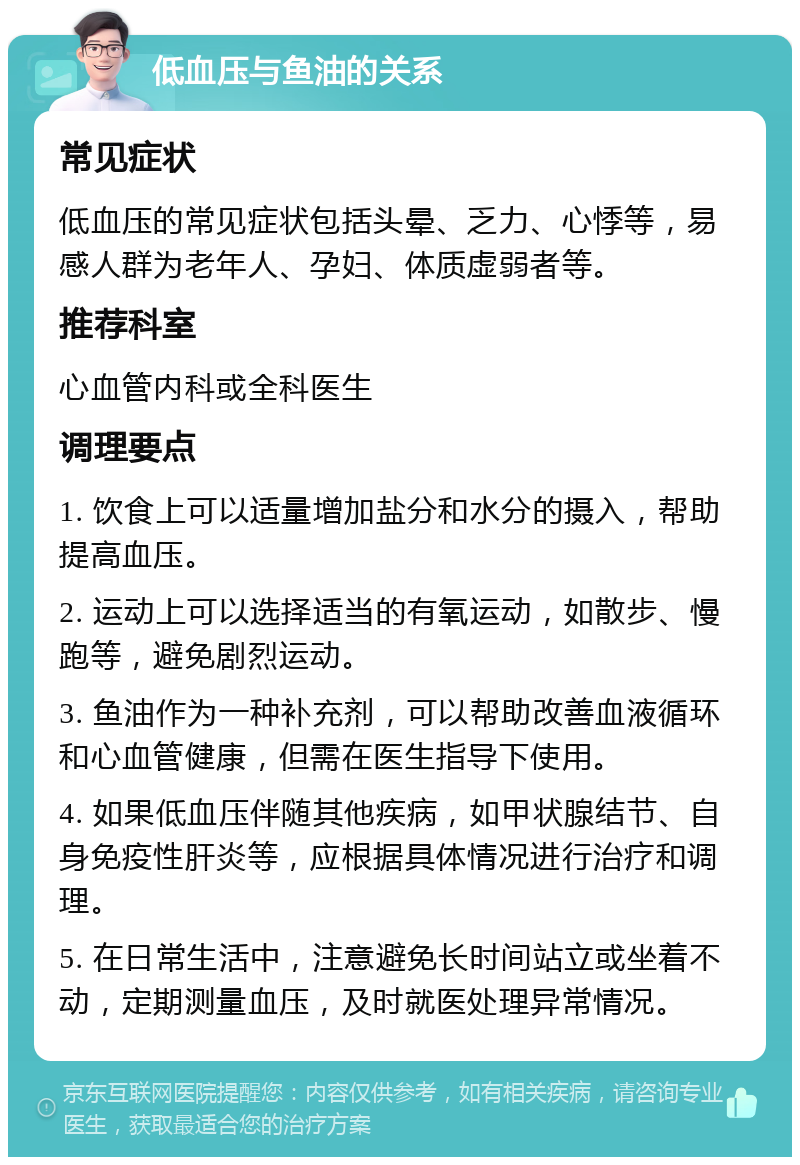 低血压与鱼油的关系 常见症状 低血压的常见症状包括头晕、乏力、心悸等，易感人群为老年人、孕妇、体质虚弱者等。 推荐科室 心血管内科或全科医生 调理要点 1. 饮食上可以适量增加盐分和水分的摄入，帮助提高血压。 2. 运动上可以选择适当的有氧运动，如散步、慢跑等，避免剧烈运动。 3. 鱼油作为一种补充剂，可以帮助改善血液循环和心血管健康，但需在医生指导下使用。 4. 如果低血压伴随其他疾病，如甲状腺结节、自身免疫性肝炎等，应根据具体情况进行治疗和调理。 5. 在日常生活中，注意避免长时间站立或坐着不动，定期测量血压，及时就医处理异常情况。