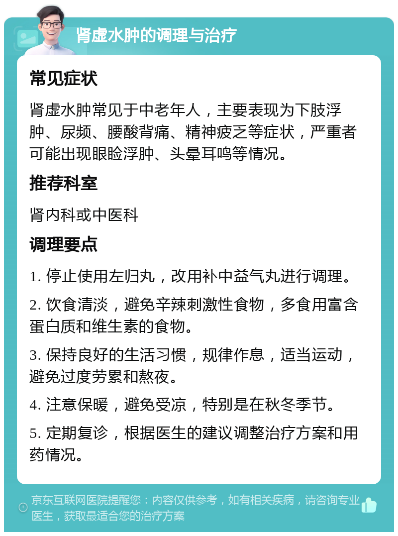 肾虚水肿的调理与治疗 常见症状 肾虚水肿常见于中老年人，主要表现为下肢浮肿、尿频、腰酸背痛、精神疲乏等症状，严重者可能出现眼睑浮肿、头晕耳鸣等情况。 推荐科室 肾内科或中医科 调理要点 1. 停止使用左归丸，改用补中益气丸进行调理。 2. 饮食清淡，避免辛辣刺激性食物，多食用富含蛋白质和维生素的食物。 3. 保持良好的生活习惯，规律作息，适当运动，避免过度劳累和熬夜。 4. 注意保暖，避免受凉，特别是在秋冬季节。 5. 定期复诊，根据医生的建议调整治疗方案和用药情况。