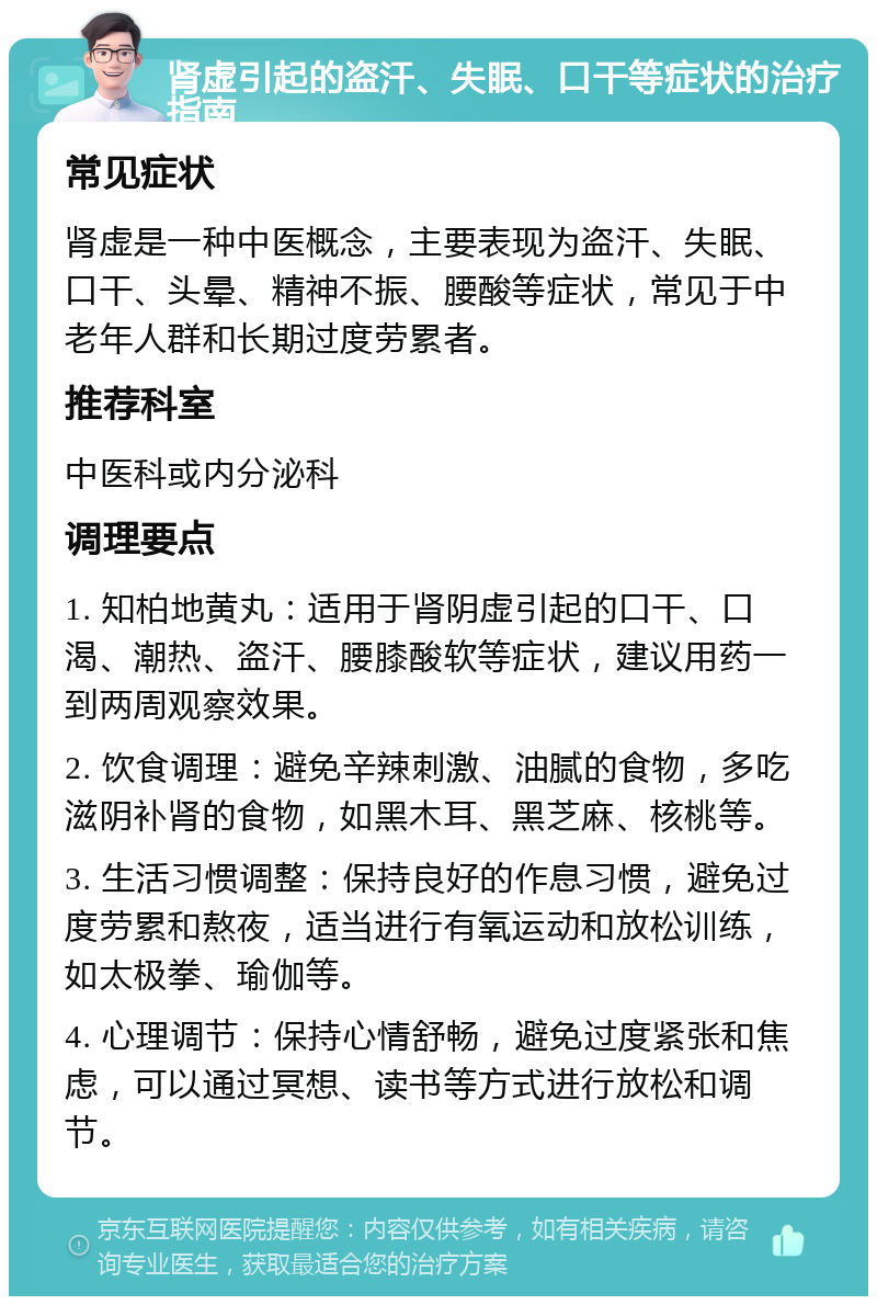 肾虚引起的盗汗、失眠、口干等症状的治疗指南 常见症状 肾虚是一种中医概念，主要表现为盗汗、失眠、口干、头晕、精神不振、腰酸等症状，常见于中老年人群和长期过度劳累者。 推荐科室 中医科或内分泌科 调理要点 1. 知柏地黄丸：适用于肾阴虚引起的口干、口渴、潮热、盗汗、腰膝酸软等症状，建议用药一到两周观察效果。 2. 饮食调理：避免辛辣刺激、油腻的食物，多吃滋阴补肾的食物，如黑木耳、黑芝麻、核桃等。 3. 生活习惯调整：保持良好的作息习惯，避免过度劳累和熬夜，适当进行有氧运动和放松训练，如太极拳、瑜伽等。 4. 心理调节：保持心情舒畅，避免过度紧张和焦虑，可以通过冥想、读书等方式进行放松和调节。