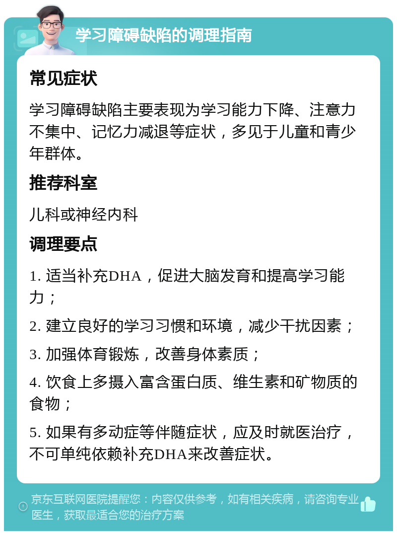 学习障碍缺陷的调理指南 常见症状 学习障碍缺陷主要表现为学习能力下降、注意力不集中、记忆力减退等症状，多见于儿童和青少年群体。 推荐科室 儿科或神经内科 调理要点 1. 适当补充DHA，促进大脑发育和提高学习能力； 2. 建立良好的学习习惯和环境，减少干扰因素； 3. 加强体育锻炼，改善身体素质； 4. 饮食上多摄入富含蛋白质、维生素和矿物质的食物； 5. 如果有多动症等伴随症状，应及时就医治疗，不可单纯依赖补充DHA来改善症状。