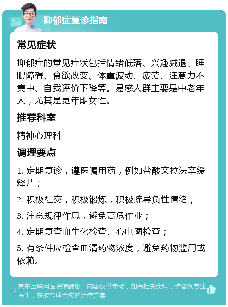 抑郁症复诊指南 常见症状 抑郁症的常见症状包括情绪低落、兴趣减退、睡眠障碍、食欲改变、体重波动、疲劳、注意力不集中、自我评价下降等。易感人群主要是中老年人，尤其是更年期女性。 推荐科室 精神心理科 调理要点 1. 定期复诊，遵医嘱用药，例如盐酸文拉法辛缓释片； 2. 积极社交，积极锻炼，积极疏导负性情绪； 3. 注意规律作息，避免高危作业； 4. 定期复查血生化检查、心电图检查； 5. 有条件应检查血清药物浓度，避免药物滥用或依赖。