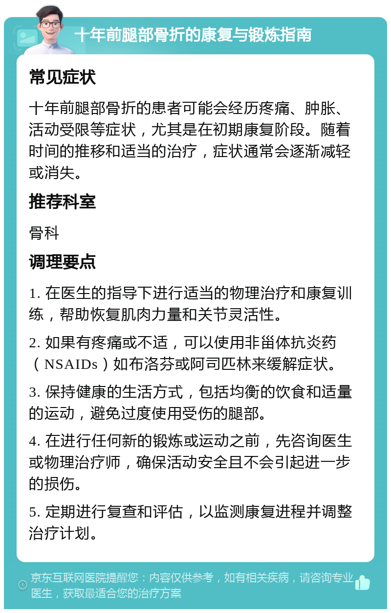 十年前腿部骨折的康复与锻炼指南 常见症状 十年前腿部骨折的患者可能会经历疼痛、肿胀、活动受限等症状，尤其是在初期康复阶段。随着时间的推移和适当的治疗，症状通常会逐渐减轻或消失。 推荐科室 骨科 调理要点 1. 在医生的指导下进行适当的物理治疗和康复训练，帮助恢复肌肉力量和关节灵活性。 2. 如果有疼痛或不适，可以使用非甾体抗炎药（NSAIDs）如布洛芬或阿司匹林来缓解症状。 3. 保持健康的生活方式，包括均衡的饮食和适量的运动，避免过度使用受伤的腿部。 4. 在进行任何新的锻炼或运动之前，先咨询医生或物理治疗师，确保活动安全且不会引起进一步的损伤。 5. 定期进行复查和评估，以监测康复进程并调整治疗计划。