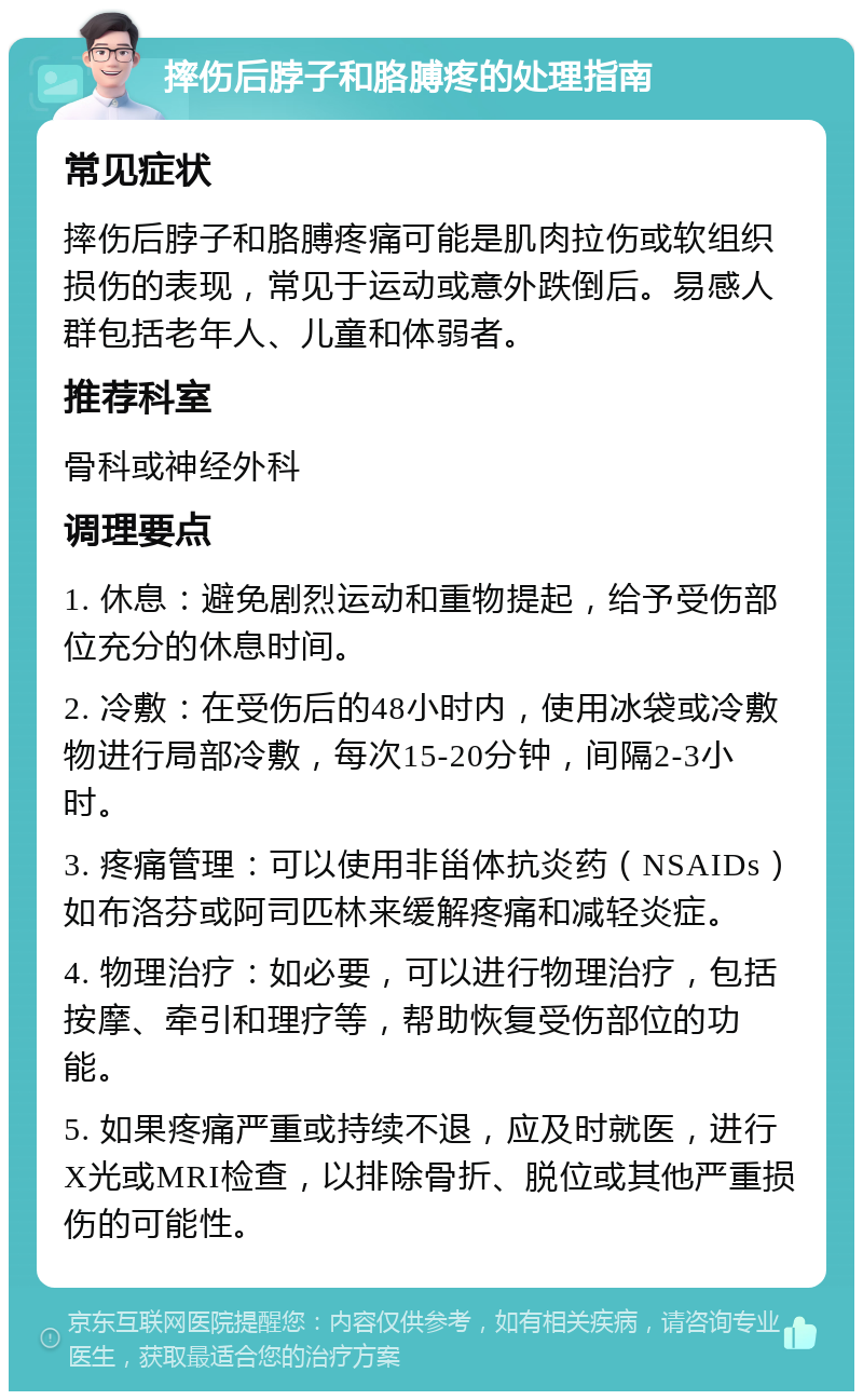 摔伤后脖子和胳膊疼的处理指南 常见症状 摔伤后脖子和胳膊疼痛可能是肌肉拉伤或软组织损伤的表现，常见于运动或意外跌倒后。易感人群包括老年人、儿童和体弱者。 推荐科室 骨科或神经外科 调理要点 1. 休息：避免剧烈运动和重物提起，给予受伤部位充分的休息时间。 2. 冷敷：在受伤后的48小时内，使用冰袋或冷敷物进行局部冷敷，每次15-20分钟，间隔2-3小时。 3. 疼痛管理：可以使用非甾体抗炎药（NSAIDs）如布洛芬或阿司匹林来缓解疼痛和减轻炎症。 4. 物理治疗：如必要，可以进行物理治疗，包括按摩、牵引和理疗等，帮助恢复受伤部位的功能。 5. 如果疼痛严重或持续不退，应及时就医，进行X光或MRI检查，以排除骨折、脱位或其他严重损伤的可能性。