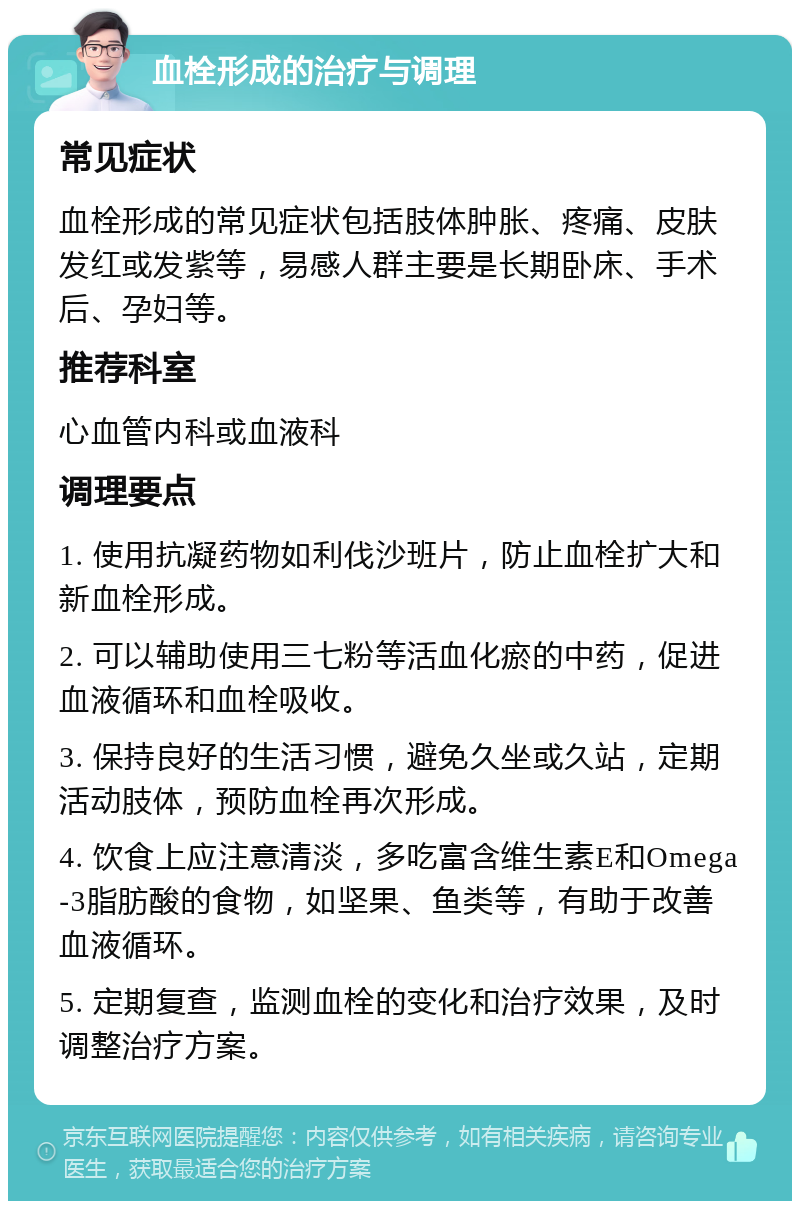 血栓形成的治疗与调理 常见症状 血栓形成的常见症状包括肢体肿胀、疼痛、皮肤发红或发紫等，易感人群主要是长期卧床、手术后、孕妇等。 推荐科室 心血管内科或血液科 调理要点 1. 使用抗凝药物如利伐沙班片，防止血栓扩大和新血栓形成。 2. 可以辅助使用三七粉等活血化瘀的中药，促进血液循环和血栓吸收。 3. 保持良好的生活习惯，避免久坐或久站，定期活动肢体，预防血栓再次形成。 4. 饮食上应注意清淡，多吃富含维生素E和Omega-3脂肪酸的食物，如坚果、鱼类等，有助于改善血液循环。 5. 定期复查，监测血栓的变化和治疗效果，及时调整治疗方案。