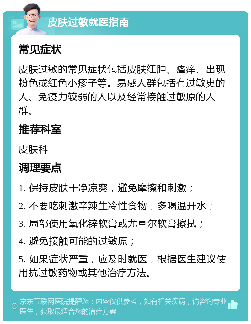 皮肤过敏就医指南 常见症状 皮肤过敏的常见症状包括皮肤红肿、瘙痒、出现粉色或红色小疹子等。易感人群包括有过敏史的人、免疫力较弱的人以及经常接触过敏原的人群。 推荐科室 皮肤科 调理要点 1. 保持皮肤干净凉爽，避免摩擦和刺激； 2. 不要吃刺激辛辣生冷性食物，多喝温开水； 3. 局部使用氧化锌软膏或尤卓尔软膏擦拭； 4. 避免接触可能的过敏原； 5. 如果症状严重，应及时就医，根据医生建议使用抗过敏药物或其他治疗方法。