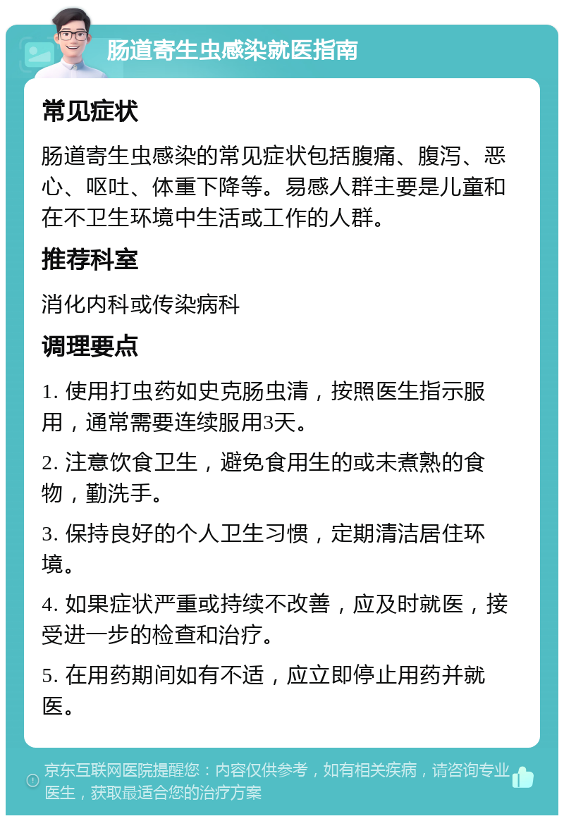 肠道寄生虫感染就医指南 常见症状 肠道寄生虫感染的常见症状包括腹痛、腹泻、恶心、呕吐、体重下降等。易感人群主要是儿童和在不卫生环境中生活或工作的人群。 推荐科室 消化内科或传染病科 调理要点 1. 使用打虫药如史克肠虫清，按照医生指示服用，通常需要连续服用3天。 2. 注意饮食卫生，避免食用生的或未煮熟的食物，勤洗手。 3. 保持良好的个人卫生习惯，定期清洁居住环境。 4. 如果症状严重或持续不改善，应及时就医，接受进一步的检查和治疗。 5. 在用药期间如有不适，应立即停止用药并就医。