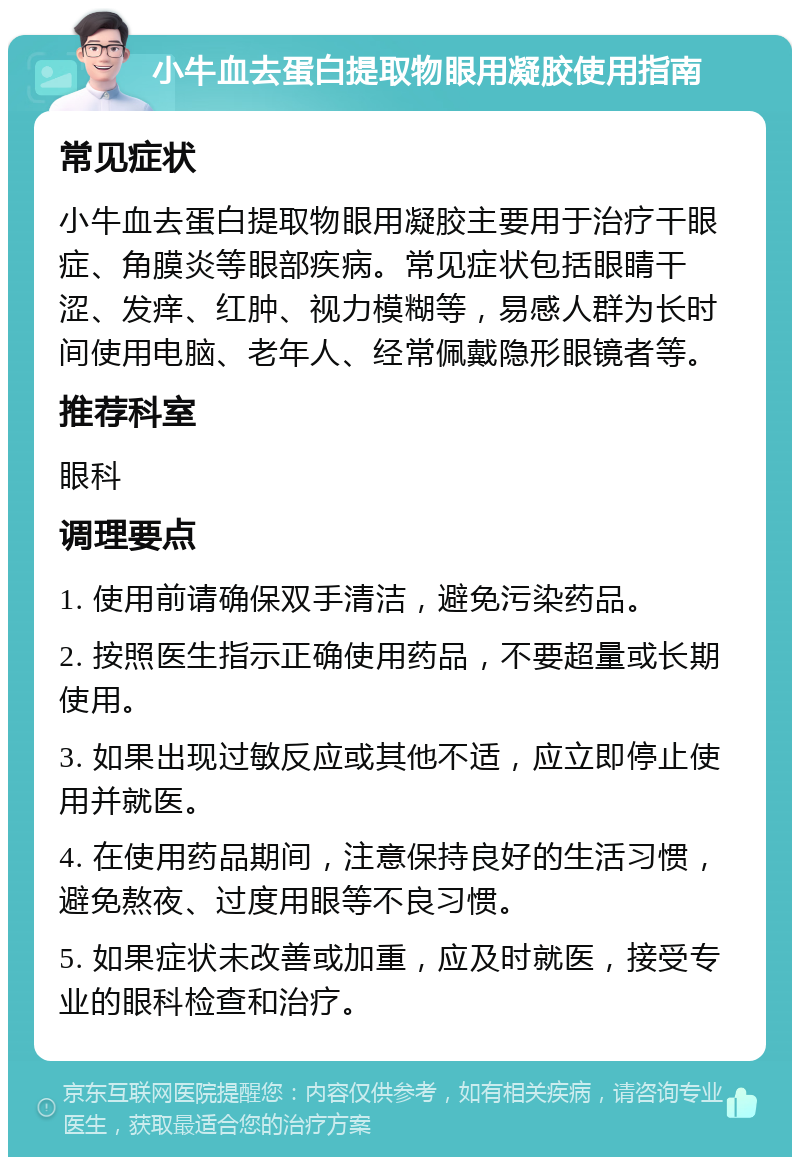 小牛血去蛋白提取物眼用凝胶使用指南 常见症状 小牛血去蛋白提取物眼用凝胶主要用于治疗干眼症、角膜炎等眼部疾病。常见症状包括眼睛干涩、发痒、红肿、视力模糊等，易感人群为长时间使用电脑、老年人、经常佩戴隐形眼镜者等。 推荐科室 眼科 调理要点 1. 使用前请确保双手清洁，避免污染药品。 2. 按照医生指示正确使用药品，不要超量或长期使用。 3. 如果出现过敏反应或其他不适，应立即停止使用并就医。 4. 在使用药品期间，注意保持良好的生活习惯，避免熬夜、过度用眼等不良习惯。 5. 如果症状未改善或加重，应及时就医，接受专业的眼科检查和治疗。