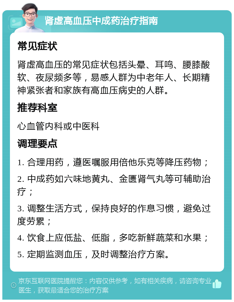 肾虚高血压中成药治疗指南 常见症状 肾虚高血压的常见症状包括头晕、耳鸣、腰膝酸软、夜尿频多等，易感人群为中老年人、长期精神紧张者和家族有高血压病史的人群。 推荐科室 心血管内科或中医科 调理要点 1. 合理用药，遵医嘱服用倍他乐克等降压药物； 2. 中成药如六味地黄丸、金匮肾气丸等可辅助治疗； 3. 调整生活方式，保持良好的作息习惯，避免过度劳累； 4. 饮食上应低盐、低脂，多吃新鲜蔬菜和水果； 5. 定期监测血压，及时调整治疗方案。