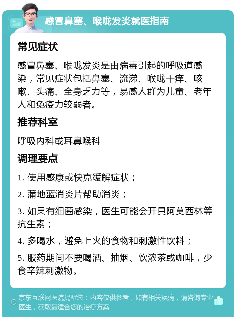 感冒鼻塞、喉咙发炎就医指南 常见症状 感冒鼻塞、喉咙发炎是由病毒引起的呼吸道感染，常见症状包括鼻塞、流涕、喉咙干痒、咳嗽、头痛、全身乏力等，易感人群为儿童、老年人和免疫力较弱者。 推荐科室 呼吸内科或耳鼻喉科 调理要点 1. 使用感康或快克缓解症状； 2. 蒲地蓝消炎片帮助消炎； 3. 如果有细菌感染，医生可能会开具阿莫西林等抗生素； 4. 多喝水，避免上火的食物和刺激性饮料； 5. 服药期间不要喝酒、抽烟、饮浓茶或咖啡，少食辛辣刺激物。