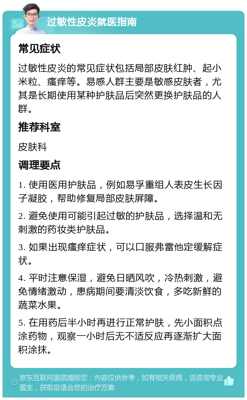 过敏性皮炎就医指南 常见症状 过敏性皮炎的常见症状包括局部皮肤红肿、起小米粒、瘙痒等。易感人群主要是敏感皮肤者，尤其是长期使用某种护肤品后突然更换护肤品的人群。 推荐科室 皮肤科 调理要点 1. 使用医用护肤品，例如易孚重组人表皮生长因子凝胶，帮助修复局部皮肤屏障。 2. 避免使用可能引起过敏的护肤品，选择温和无刺激的药妆类护肤品。 3. 如果出现瘙痒症状，可以口服弗雷他定缓解症状。 4. 平时注意保湿，避免日晒风吹，冷热刺激，避免情绪激动，患病期间要清淡饮食，多吃新鲜的蔬菜水果。 5. 在用药后半小时再进行正常护肤，先小面积点涂药物，观察一小时后无不适反应再逐渐扩大面积涂抹。