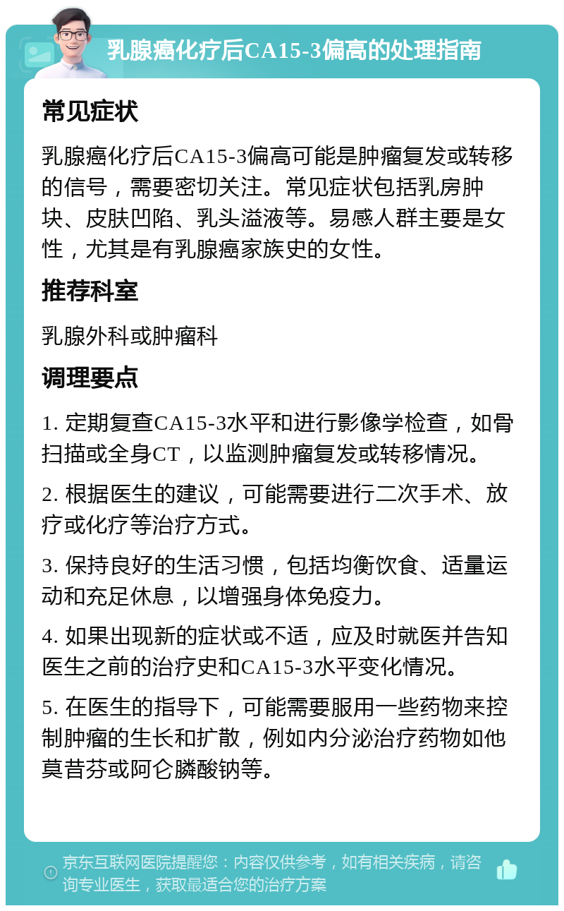 乳腺癌化疗后CA15-3偏高的处理指南 常见症状 乳腺癌化疗后CA15-3偏高可能是肿瘤复发或转移的信号，需要密切关注。常见症状包括乳房肿块、皮肤凹陷、乳头溢液等。易感人群主要是女性，尤其是有乳腺癌家族史的女性。 推荐科室 乳腺外科或肿瘤科 调理要点 1. 定期复查CA15-3水平和进行影像学检查，如骨扫描或全身CT，以监测肿瘤复发或转移情况。 2. 根据医生的建议，可能需要进行二次手术、放疗或化疗等治疗方式。 3. 保持良好的生活习惯，包括均衡饮食、适量运动和充足休息，以增强身体免疫力。 4. 如果出现新的症状或不适，应及时就医并告知医生之前的治疗史和CA15-3水平变化情况。 5. 在医生的指导下，可能需要服用一些药物来控制肿瘤的生长和扩散，例如内分泌治疗药物如他莫昔芬或阿仑膦酸钠等。