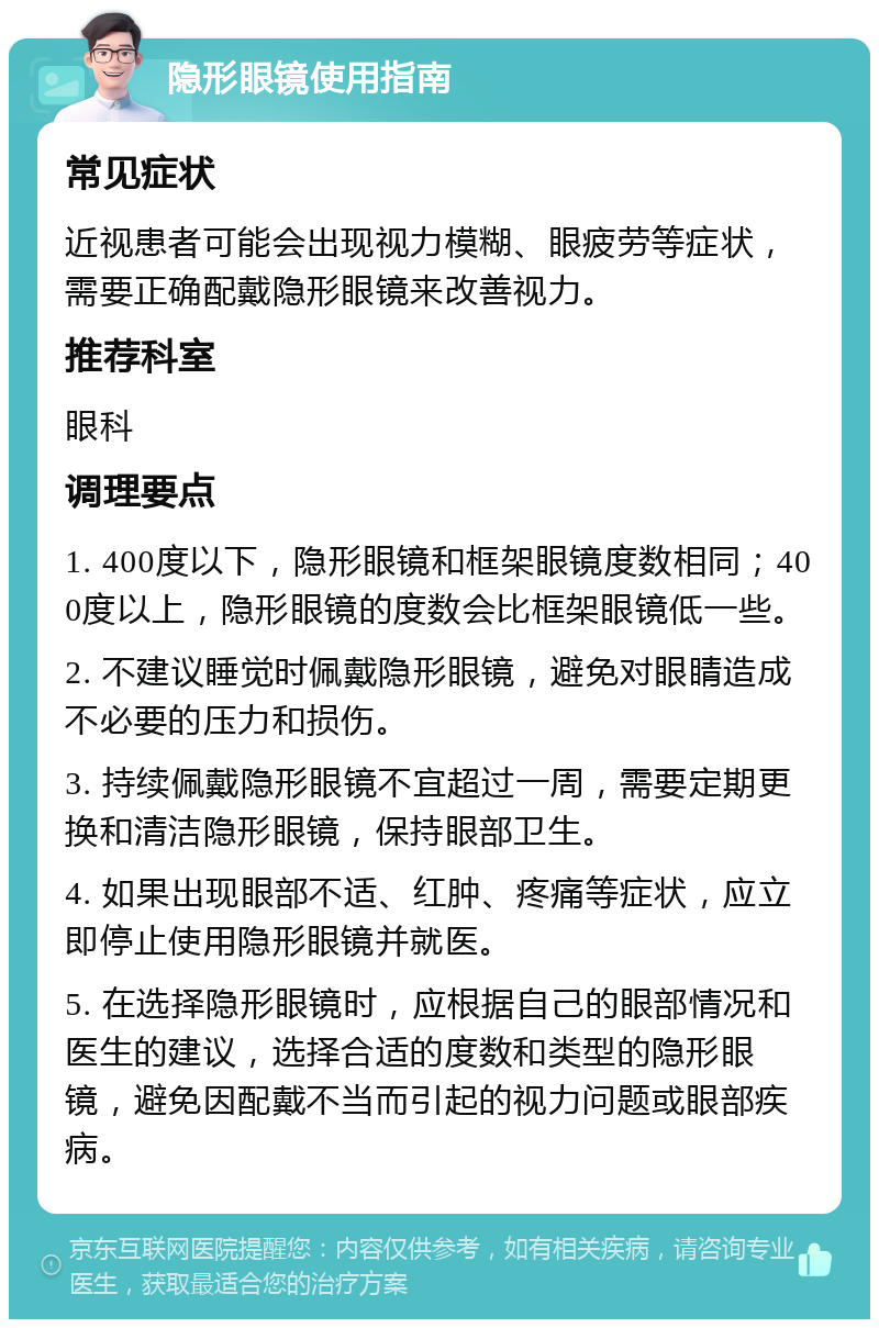 隐形眼镜使用指南 常见症状 近视患者可能会出现视力模糊、眼疲劳等症状，需要正确配戴隐形眼镜来改善视力。 推荐科室 眼科 调理要点 1. 400度以下，隐形眼镜和框架眼镜度数相同；400度以上，隐形眼镜的度数会比框架眼镜低一些。 2. 不建议睡觉时佩戴隐形眼镜，避免对眼睛造成不必要的压力和损伤。 3. 持续佩戴隐形眼镜不宜超过一周，需要定期更换和清洁隐形眼镜，保持眼部卫生。 4. 如果出现眼部不适、红肿、疼痛等症状，应立即停止使用隐形眼镜并就医。 5. 在选择隐形眼镜时，应根据自己的眼部情况和医生的建议，选择合适的度数和类型的隐形眼镜，避免因配戴不当而引起的视力问题或眼部疾病。